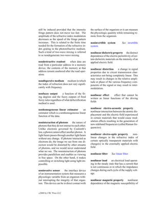 still be induced provided that the intensity       the surface of the organism or it can measure
fringe pattern does not move too fast. The         the physiologic quantity while remaining re-
amplitude of the refractive index modulation       mote from the organism.
decreases as the speed of the fringe pattern
increases. This is related to the ﬁnite time       noninvertible system           See invertible
needed for the formation of the refractive in-     system.
dex grating in the photorefractive medium.
Such a kind of two-wave mixing is referred         nonlinear dielectric property the distinct
to as nondegenerate two-wave mixing.               dependence of the electric permittivity of cer-
                                                   tain dielectric materials on the intensity of an
nondestructive readout        when data are        applied electric ﬁeld.
read from a particular address in a memory
device, the contents of the memory at that         nonlinear distortion      a change in signal
address remain unaltered after the read oper-      properties due to circuit transmission char-
ation.                                             acteristics not being completely linear. This
                                                   may result in changes in the relative ampli-
nondispersive medium medium in which               tude or phase of the various frequency com-
the index of refraction does not vary signiﬁ-      ponents of the signal or may result in inter-
cantly with frequency.                             modulation.

nonfuzzy output         a function of the ﬁr-
                                                   nonlinear effect     effect that cannot be
ing degrees and the fuzzy outputs of ﬁred
                                                   written as linear functions of the driving
fuzzy rules regardless of what defuzziﬁcation
                                                   ﬁelds
method is used.
                                                   nonlinear electro-acoustic property
nonhomogeneous linear estimator         an
                                                   nonlinear interaction between the atomic dis-
estimator which is a nonhomogeneous linear
                                                   placement and the electric ﬁeld experienced
function of the data.
                                                   in certain materials that would cause mod-
                                                   ulation effects resulting in the generation of
noninteraction of photons         the nature of
                                                   new sideband frequencies (called Raman fre-
photons that they do not interact to each other.
                                                   quencies).
Unlike electrons governed by Coulomb’s
law, a photon cannot affect another photon. A
light beam passes through another light beam       nonlinear electro-optic property        non-
without any change. If photons interacted as       linear changes in the refractive index of
electrons do, the image we see from one di-        certain optically transparent materials with
rection would be distorted by other streams        change(s) in the externally applied electric
of photons, and we would never understand          ﬁeld.
what we see. The noninteraction of photons
provides parallelism and enables us viewing        nonlinear ﬁlter      See linear ﬁlter.
in free space. On the other hand, it makes
controlling or switching light using light im-     nonlinear load      an electrical load operat-
possible.                                          ing in the steady state that has a current that
                                                   is not continuous or in which the impedance
noninvasive sensor       the interface device      changes during each cycle of the supply volt-
of an instrumentation system that measures a       age.
physiologic variable from an organism with-
out interrupting the integrity of that organ-      nonlinear magnetic property      nonlinear
ism. This device can be in direct contact with     dependence of the magnetic susceptibility of


c   2000 by CRC Press LLC
 