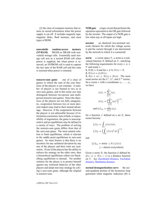 (2) the class of computer memory that re-       NOR gate a logic circuit that performs the
tains its stored information when the power        operation equivalent to the OR gate followed
supply is cut off. It includes magnetic tape,      by the inverter. The output of a NOR gate is
magnetic disks, ﬂash memory, and most              low when any or all inputs are high.
types of ROM.
                                                   norator      an idealized two-terminal net-
                                                   work element for which the voltage across
nonvolatile      random-access       memory        it and the current through it are determined
(NVRAM)          SRAM or DRAM with non-            by the network to which it is connected.
volatile storage cells. Essentially each stor-
age cell acts as a normal RAM cell when            norm      a vector space V , a norm is a real-
power is supplied, but when power is re-           valued function N deﬁned on V , satisfying
moved, an EEPROM cell is used to capture           the following requirements for every v, w ∈
the last state of the RAM cell and this state      V and scalar λ:
is restored when power is returned.                1. N (0) = 0 and for v = 0, N (v) > 0.
                                                   2. N (λv) = |λ|N (v).
                                                   3. N (v + w) ≤ N (v) + N (w). The most
nonzero-sum game            one of a class of      usual norms are the L1 , L2 , and L∞ norms;
games in which the sum of the cost func-           for a vector x with n coordinates x1 , . . . , xn
tions of the players is not constant. A num-       we have
ber of players is not limited to two as in                                        n
zero-sum games, and in this sense one may                           x   1   =           |xk |,
distinguish between two-person and multi-                                        k=1
person nonzero-sum games. Since the objec-                                         n
                                                                                                  1/2
tives of the players are not fully antagonis-                       x   2   =            |xk |2         ,
tic, cooperation between two or more deci-                                         k=1
sion makers may lead to their mutual advan-                                        n
                                                           and x        ∞   = max |xk |;
tage. However, if the cooperation between                                         k=1
the players is not admissible because of in-
formation constraints, lack of faith, or impos-    for a function f deﬁned on a set E, these
sibility of negotiation, the game is noncoop-      norms become
erative and an equilibrium may be deﬁned in
a variety of ways. The problem of solving                   f   1   =           |f (x)| dx,
                                                                            E
the nonzero-sum game differs from that of                                                         1/2
the zero-sum game. The most natural solu-                   f   2   =            |f (x)|2 dx            ,
tion is Nash equilibrium, which is relevant                                 E

to the saddle point equilibrium in zero-sum        and
games. Its main feature is that there is no
incentive for any unilateral deviation by any              f    ∞   = min{r ≥ 0 | |f (x)|
one of the players and their roles are sym-                         ≤ r almost everywhere}.
metric. If one of the players has the ability to
enforce his strategy on the other ones, then       Given a norm N , the function d deﬁned by
a hierarchical equilibrium called von Stack-       d(x, y) = N (x − y) is a distance function
elberg equilibrium is rational. Yet another        on V . See chessboard distance, Euclidean
solution for the player is to protect himself      distance, Manhattan distance.
against any irrational behavior of the other
players and adopt min-max strategy by solv-        normal demagnetization curve       the sec-
ing a zero-sum game, although the original         ond quadrant portion of the hysteresis loop
is nonzero-sum.                                    generated when magnetic induction (B) is


c   2000 by CRC Press LLC
 
