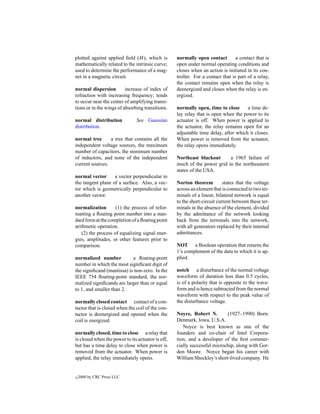 plotted against applied ﬁeld (H ), which is        normally open contact         a contact that is
mathematically related to the intrinsic curve;     open under normal operating conditions and
used to determine the performance of a mag-        closes when an action is initiated in its con-
net in a magnetic circuit.                         troller. For a contact that is part of a relay,
                                                   the contact remains open when the relay is
normal dispersion         increase of index of     deenergized and closes when the relay is en-
refraction with increasing frequency; tends        ergized.
to occur near the center of amplifying transi-
tions or in the wings of absorbing transitions.    normally open, time to close      a time de-
                                                   lay relay that is open when the power to its
normal distribution            See Gaussian        actuator is off. When power is applied to
distribution.                                      the actuator, the relay remains open for an
                                                   adjustable time delay, after which it closes.
normal tree      a tree that contains all the      When power is removed from the actuator,
independent voltage sources, the maximum           the relay opens immediately.
number of capacitors, the minimum number
of inductors, and none of the independent          Northeast blackout      a 1965 failure of
current sources.                                   much of the power grid in the northeastern
                                                   states of the USA.
normal vector      a vector perpendicular to
the tangent plane of a surface. Also, a vec-       Norton theorem          states that the voltage
tor which is geometrically perpendicular to        across an element that is connected to two ter-
another vector.                                    minals of a linear, bilateral network is equal
                                                   to the short-circuit current between these ter-
normalization        (1) the process of refor-     minals in the absence of the element, divided
matting a ﬂoating point number into a stan-        by the admittance of the network looking
dard form at the completion of a ﬂoating point     back from the terminals into the network,
arithmetic operation.                              with all generators replaced by their internal
    (2) the process of equalizing signal ener-     admittances.
gies, amplitudes, or other features prior to
comparison.                                        NOT a Boolean operation that returns the
                                                   1’s complement of the data to which it is ap-
normalized number           a ﬂoating-point        plied.
number in which the most signiﬁcant digit of
the signiﬁcand (mantissa) is non-zero. In the      notch a disturbance of the normal voltage
IEEE 754 ﬂoating-point standard, the nor-          waveform of duration less than 0.5 cycles,
malized signiﬁcands are larger than or equal       is of a polarity that is opposite to the wave-
to 1, and smaller than 2.                          form and is hence subtracted from the normal
                                                   waveform with respect to the peak value of
normally closed contact contact of a con-          the disturbance voltage.
tactor that is closed when the coil of the con-
tactor is deenergized and opened when the          Noyce, Robert N.        (1927–1990) Born:
coil is energized.                                 Denmark, Iowa, U.S.A.
                                                      Noyce is best known as one of the
normally closed, time to close a relay that        founders and co-chair of Intel Corpora-
is closed when the power to its actuator is off,   tion, and a developer of the ﬁrst commer-
but has a time delay to close when power is        cially successful microchip, along with Gor-
removed from the actuator. When power is           don Moore. Noyce began his career with
applied, the relay immediately opens.              William Shockley’s short-lived company. He


c   2000 by CRC Press LLC
 