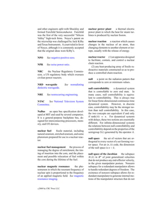 and other engineers split with Shockley and      nuclear power plant       a thermal electric
formed Fairchild Semiconductor. Fairchild        power plant in which the heat for steam tur-
was the ﬁrst of the very successful “Silicon     bines is produced by nuclear ﬁssion.
Valley” high-tech ﬁrms. Noyce’s patent on
the microchip was challenged by Jack Kilby       nuclear reaction a reaction which causes
and Texas Instruments. A court ruled in favor    changes in the nucleus of an atom, thus
of Noyce, although it is commonly accepted       changing elements to another element or iso-
that the original ideas were Kilby’s.            tope, usually with the release of energy.

NPO         See negative-positive-zero.          nuclear reactor (1) an apparatus designed
                                                 to facilitate, contain, and control a nuclear
                                                 chain reaction.
NPR         See noise power ratio.
                                                    (2) any heat-producing array of ﬁssile ra-
                                                 dioactive materials constructed so as to pro-
NRC        the Nuclear Regulatory Commis-
                                                 duce a controlled chain-reaction.
sion, a US regulatory body which oversees
civilian power reactors.
                                                 null    a point on the radiation pattern that
                                                 corresponds to zero or minimum values.
NRD waveguide               See nonradiating
dielectric waveguide.                            null controllability     a dynamical system
                                                 that is controllable to zero end state. In
NRE         See nonrecurring engineering.        many cases, null controllability is equiva-
                                                 lent to controllability. This is always true
NTSC     See National Television System          for linear ﬁnite-dimensional continuous-time
Committee.                                       dynamical system. However, in discrete
                                                 case, controllability may be the stronger no-
NuBus       an open bus speciﬁcation devel-      tion than null controllability. In this case,
oped at MIT and used by several companies.       the two concepts are equivalent if and only
It is a general-purpose backplane bus, de-       if rank(A) = n. For dynamical systems
signed for interconnecting processors, mem-      with delays, these two notions are essentially
ory, and I/O devices.                            different. For inﬁnite-dimensional systems
                                                 the relations between null controllability and
                                                 controllability depend on the properties of the
nuclear fuel      ﬁssile material, including
                                                 semigroup S(t) generated by the operator A.
natural uranium, enriched uranium, and some
plutonium prepared for use in a nuclear reac-    null space      the set of vectors that are or-
tor.                                             thogonal to every vector of a set forming vec-
                                                 tor space. For an (n, k) code, the dimension
nuclear fuel management the process of           of the null space is n − k.
managing the degree of enrichment, the tim-
ing of insertion into the core, and the place-   null space of the Jacobian      the subspace
ment and possible relocation of fuel within      N (J ) in R n of joint generalized velocities
the core during the lifetime of the fuel.        that do not produce any end-effector velocity,
                                                 in the given manipulator posture. Nonzero
nuclear magnetic resonance            the phe-   subspace for a redundant manipulator allows
nomenon in which the resonant frequency of       to handle redundant degrees of freedom. The
nuclear spin is proportional to the frequency    existence of nonzero subspace allows for re-
of an applied magnetic ﬁeld. See magnetic        dundant manipulator to generate internal mo-
resonance imaging.                               tions of the manipulator structure that do not


c   2000 by CRC Press LLC
 