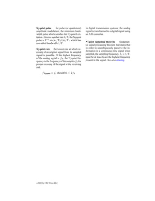 Nyquist pulse      for pulse (or quadrature)     In digital transmission systems, the analog
amplitude modulation, the minimum band-          signal is transformed to a digital signal using
width pulse which satisﬁes the Nyquist I cri-    an A/D converter.
terion. Given a symbol rate 1/T , the Nyquist
pulse is T −1 sin(πt/T )/(πt/T ), which has
                                                 Nyquist sampling theorem           fundamen-
two-sided bandwidth 1/T .
                                                 tal signal processing theorem that states that
Nyquist rate      the lowest rate at which re-   in order to unambiguously preserve the in-
covery of an original signal from its sampled    formation in a continuous-time signal when
signal is possible. If the highest frequency     sampled, the sampling frequency, fs = 1/T ,
of the analog signal is fH , the Nyquist fre-    must be at least twice the highest frequency
quency is the frequency of the samples fS for    present in the signal. See also aliasing.
proper recovery of the signal at the receiving
end.

        f Nyquist = fS should be > 2fH




c   2000 by CRC Press LLC
 