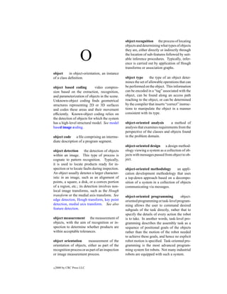 object recognition the process of locating
                                                  objects and determining what types of objects
                                                  they are, either directly or indirectly through

                     O                            the location of sub-features followed by suit-
                                                  able inference procedures. Typically, infer-
                                                  ence is carried out by application of Hough
                                                  transforms or association graphs.
object      in object-orientation, an instance
of a class deﬁnition.                             object type       the type of an object deter-
                                                  mines the set of allowable operations that can
object based coding           video compres-      be performed on the object. This information
sion based on the extraction, recognition,        can be encoded in a “tag” associated with the
and parameterization of objects in the scene.     object, can be found along an access path
Unknown-object coding ﬁnds geometrical            reaching to the object, or can be determined
structures representing 2D or 3D surfaces         by the compiler that inserts “correct” instruc-
and codes these areas and their movement          tions to manipulate the object in a manner
efﬁciently. Known-object coding relies on         consistent with its type.
the detection of objects for which the system
has a high-level structural model. See model      object-oriented analysis       a method of
based image coding.                               analysis that examines requirements from the
                                                  perspective of the classes and objects found
object code a ﬁle comprising an interme-          in the problem domain.
diate description of a program segment.
                                                  object-oriented design a design method-
object detection       the detection of objects   ology viewing a system as a collection of ob-
within an image. This type of process is          jects with messages passed from object to ob-
cognate to pattern recognition. Typically,        ject.
it is used to locate products ready for in-
spection or to locate faults during inspection.   object-oriented methodology         an appli-
An object usually denotes a larger character-     cation development methodology that uses
istic in an image, such as an alignment of        a top-down approach based on a decompo-
points, a square, a disk, or a convex portion     sition of a system in a collection of objects
of a region, etc.; its detection involves non-    communicating via messages.
local image transforms, such as the Hough
transform or the medial axis transform. See       object-oriented programming           object-
edge detection, Hough transform, key point        oriented programming or task-level program-
detection, medial axis transform. See also        ming allows the user to command desired
feature detection.                                subgoals of the task directly, rather that to
                                                  specify the details of every action the robot
object measurement the measurement of             is to take. In another words, task-level pro-
objects, with the aim of recognition or in-       gramming describes the assembly task as a
spection to determine whether products are        sequence of positional goals of the objects
within acceptable tolerances.                     rather than the motion of the robot needed
                                                  to achieve these goals, and hence no explicit
object orientation       measurement of the       robot motion is speciﬁed. Task-oriented pro-
orientation of objects, either as part of the     gramming is the most advanced program-
recognition process or as part of an inspection   ming system for robots. Not many industrial
or image measurement process.                     robots are equipped with such a system.


c   2000 by CRC Press LLC
 