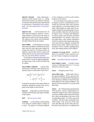 objective function        when optimizing a         on the viewpoint, as well as on the relative
structure toward certain result, i.e., during       positions of the objects.
optimization routines, the objective function           (2) is the hiding of one object by another.
is a measure of the performance which should        In images of scenes, occluded objects are in-
be maximized or minimized (to be extrem-            visible and irrelevant unless their presence
ized). See also optimization of microwave           can be inferred, e.g., by motion analysis: par-
networks.                                           tially visible objects are often said to be oc-
                                                    cluded, though strictly speaking they are par-
objective lens       a well-corrected lens of       tially occluded. Occlusion and disocclusion
high numerical aperture, similar to a micro-        of objects in the 3-D space add difﬁculties
scope objective, used to focus the beam of          to motion analysis and structure estimation
light onto the surface of the storage medium.       related problems. For instance, when occlu-
The objective also collects and recollimates        sion takes place, some motion information
the light reﬂected from the medium.                 will be lost, while as disocclusion takes place,
                                                    some areas that are originally occluded will
observability (1) the property of a system          become newly visible. Often no previous in-
that ensures the ability to determine the initial   formation will be available regarding these
state vector by observing system outputs for        areas, thus making analysis more difﬁcult.
a ﬁnite time interval. For linear systems, an
algebraic criterion that involves system and        occupancy of energy levels      number of
output matrices can be used to test this prop-      atoms (or molecules, holes, electrons, etc.)
erty. See also observability conditions.            per unit volume occupying an energy state.
    (2) the ability to determine the signal value
at any node in a circuit by applying appropri-      OCR       See optical character recognition.
ate input states to the circuit and observing
its outputs.                                        octal number system         a number system
                                                    consists of eight digits from 0 to 7; it is also
observability conditions     a linear ﬁnite-        referred to as base 8 system.
dimensional continuous and stationary dy-
namical system is observable if and only if         octave     a frequency ratio of two.
                                       2
          rank C T AT C T         AT       CT       octave ﬁlter bank      a ﬁlter bank with oc-
                                                    tave spaced subbands. That is any given sub-
                            n−1                     band has twice the bandwidth of the adjacent
               |. . .| AT         CT   =n           lower frequency subband, except for the sub-
                                                    band adjacent to the lowpass subband. The
It should be pointed out that observability of      discrete wavelet transform is an octave-band
stationary dynamical systems does not de-           ﬁlter bank.
pend on the length of time interval.
                                                    octtree      the 3-dimensional generalization
observer an algorithm to estimate the state         of the quadtree, it gives a representation of a
variables from the input and output variables       volumetric image as a tree, where each parent
of the system.                                      node has 8 children nodes and each leaf node
                                                    has a label corresponding to the color of the
OCC         See one-cycle control.                  corresponding region. It is built recursively
                                                    as follows. The root node corresponds to the
occlusion     (1) the hiding or partial hiding      whole image; if all voxels are of the same
of an object by another object or objects in        color, then this node receives that color’s la-
a scene. The pattern of occlusion depends           bel, and is a leaf; otherwise, we subdivide the


c   2000 by CRC Press LLC
 