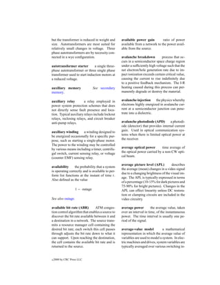 but the transformer is reduced in weight and      available power gain         ratio of power
size. Autotransformers are most suited for        available from a network to the power avail-
relatively small changes in voltage. Three        able from the source.
phase autotransformers are by necessity con-
nected in a wye conﬁguration.                     avalanche breakdown          process that oc-
                                                  curs in a semiconductor space charge region
autotransformer starter        a single three-    under a sufﬁciently high voltage such that the
phase autotransformer or three single phase       net electron/hole generation rate due to im-
transformer used to start induction motors at     pact ionization exceeds certain critical value,
a reduced voltage.                                causing the current to rise indeﬁnitely due
                                                  to a positive feedback mechanism. The I-R
auxiliary memory                See secondary     heating caused during this process can per-
memory.                                           manently degrade or destroy the material.

auxiliary relay         a relay employed in       avalanche injection      the physics whereby
power system protection schemes that does         electrons highly energized in avalanche cur-
not directly sense fault presence and loca-       rent at a semiconductor junction can pene-
tion. Typical auxiliary relays include lockout    trate into a dielectric.
relays, reclosing relays, and circuit breaker
anti-pump relays.                                 avalanche photodiode (APD)         a photodi-
                                                  ode (detector) that provides internal current
auxiliary winding      a winding designed to      gain. Used in optical communication sys-
be energized occasionally for a speciﬁc pur-      tems when there is limited optical power at
pose, such as starting a single-phase motor.      the receiver.
The power to the winding may be controlled
by various means including a timer, centrifu-     average optical power        time average of
gal switch, current sensing relay, or voltage     the optical power carried by a non-CW opti-
(counter EMF) sensing relay.                      cal beam.

                                                  average picture level (APL)         describes
availability     the probability that a system
                                                  the average (mean) changes in a video signal
is operating correctly and is available to per-
                                                  due to a changing brightness of the visual im-
form list functions at the instant of time t.
                                                  age. The APL is typically expressed in terms
Also deﬁned as the value
                                                  of a percentage (10-15% for dark pictures and
                                                  75-90% for bright pictures). Changes in the
                   1 − outage                     APL can effect linearity unless DC restora-
                                                  tion or clamping circuits are included in the
See also outage.                                  video circuitry.

available bit rate (ABR)         ATM conges-      average power         the average value, taken
tion control algorithm that enables a source to   over an interval in time, of the instantaneous
discover the bit rate available between it and    power. The time interval is usually one pe-
a destination in a network. The source trans-     riod of the signal.
mits a resource manager cell containing the
desired bit rate; each switch this cell passes    average-value model           a mathematical
through adjusts the bit rate down to what it      representation in which the average value of
can support. Upon reaching the destination,       variables are used to model a system. In elec-
the cell contains the available bit rate and is   tric machines and drives, system variables are
returned to the source.                           typically averaged over various switching in-


c   2000 by CRC Press LLC
 