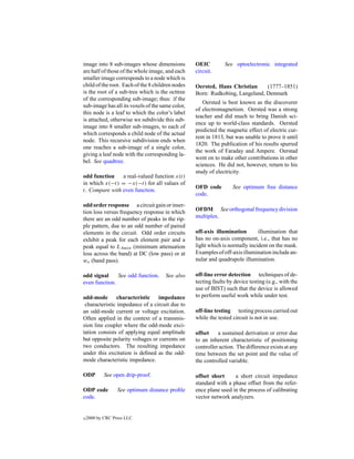 image into 8 sub-images whose dimensions          OEIC         See optoelectronic integrated
are half of those of the whole image, and each    circuit.
smaller image corresponds to a node which is
child of the root. Each of the 8 children nodes   Oersted, Hans Christian     (1777–1851)
is the root of a sub-tree which is the octtree    Born: Rudkobing, Langeland, Denmark
of the corresponding sub-image; thus: if the
                                                     Oersted is best known as the discoverer
sub-image has all its voxels of the same color,
                                                  of electromagnetism. Oersted was a strong
this node is a leaf to which the color’s label
                                                  teacher and did much to bring Danish sci-
is attached, otherwise we subdivide this sub-
                                                  ence up to world-class standards. Oersted
image into 8 smaller sub-images, to each of
                                                  predicted the magnetic effect of electric cur-
which corresponds a child node of the actual
                                                  rent in 1813, but was unable to prove it until
node. This recursive subdivision ends when
                                                  1820. The publication of his results spurred
one reaches a sub-image of a single color,
                                                  the work of Faraday and Ampere. Oerstad
giving a leaf node with the corresponding la-
                                                  went on to make other contributions in other
bel. See quadtree.
                                                  sciences. He did not, however, return to his
                                                  study of electricity.
odd function    a real-valued function x(t)
in which x(−t) = −x(−t) for all values of
                                                  OFD code         See optimum free distance
t. Compare with even function.
                                                  code.
odd order response a circuit gain or inser-
tion loss versus frequency response in which      OFDM See orthogonal frequency division
there are an odd number of peaks in the rip-      multiplex.
ple pattern, due to an odd number of paired
elements in the circuit. Odd order circuits       off-axis illumination       illumination that
exhibit a peak for each element pair and a        has no on-axis component, i.e., that has no
peak equal to LAmin (minimum attenuation          light which is normally incident on the mask.
loss across the band) at DC (low pass) or at      Examples of off-axis illumination include an-
wo (band pass).                                   nular and quadrupole illumination.

odd signal     See odd function.      See also    off-line error detection techniques of de-
even function.                                    tecting faults by device testing (e.g., with the
                                                  use of BIST) such that the device is allowed
odd-mode characteristic impedance                 to perform useful work while under test.
 characteristic impedance of a circuit due to
an odd-mode current or voltage excitation.        off-line testing testing process carried out
Often applied in the context of a transmis-       while the tested circuit is not in use.
sion line coupler where the odd-mode exci-
tation consists of applying equal amplitude       offset    a sustained derivation or error due
but opposite polarity voltages or currents on     to an inherent characteristic of positioning
two conductors. The resulting impedance           controller action. The difference exists at any
under this excitation is deﬁned as the odd-       time between the set point and the value of
mode characteristic impedance.                    the controlled variable.

ODP         See open drip-proof.                  offset short     a short circuit impedance
                                                  standard with a phase offset from the refer-
ODP code          See optimum distance proﬁle     ence plane used in the process of calibrating
code.                                             vector network analyzers.


c   2000 by CRC Press LLC
 
