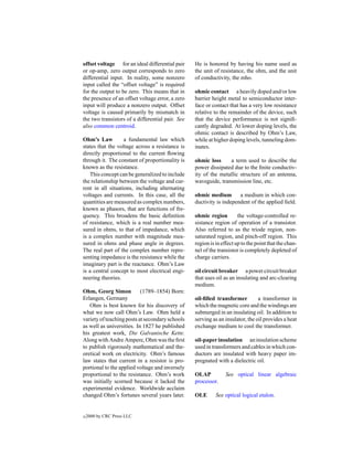 offset voltage for an ideal differential pair     He is honored by having his name used as
or op-amp, zero output corresponds to zero        the unit of resistance, the ohm, and the unit
differential input. In reality, some nonzero      of conductivity, the mho.
input called the “offset voltage” is required
for the output to be zero. This means that in     ohmic contact a heavily doped and/or low
the presence of an offset voltage error, a zero   barrier height metal to semiconductor inter-
input will produce a nonzero output. Offset       face or contact that has a very low resistance
voltage is caused primarily by mismatch in        relative to the remainder of the device, such
the two transistors of a differential pair. See   that the device performance is not signiﬁ-
also common centroid.                             cantly degraded. At lower doping levels, the
                                                  ohmic contact is described by Ohm’s Law,
Ohm’s Law          a fundamental law which        while at higher doping levels, tunneling dom-
states that the voltage across a resistance is    inates.
directly proportional to the current ﬂowing
through it. The constant of proportionality is    ohmic loss     a term used to describe the
known as the resistance.                          power dissipated due to the ﬁnite conductiv-
   This concept can be generalized to include     ity of the metallic structure of an antenna,
the relationship between the voltage and cur-     waveguide, transmission line, etc.
rent in all situations, including alternating
voltages and currents. In this case, all the      ohmic medium        a medium in which con-
quantities are measured as complex numbers,       ductivity is independent of the applied ﬁeld.
known as phasors, that are functions of fre-
quency. This broadens the basic deﬁnition         ohmic region         the voltage-controlled re-
of resistance, which is a real number mea-        sistance region of operation of a transistor.
sured in ohms, to that of impedance, which        Also referred to as the triode region, non-
is a complex number with magnitude mea-           saturated region, and pinch-off region. This
sured in ohms and phase angle in degrees.         region is in effect up to the point that the chan-
The real part of the complex number repre-        nel of the transistor is completely depleted of
senting impedance is the resistance while the     charge carriers.
imaginary part is the reactance. Ohm’s Law
is a central concept to most electrical engi-     oil circuit breaker a power circuit breaker
neering theories.                                 that uses oil as an insulating and arc-clearing
                                                  medium.
Ohm, Georg Simon           (1789–1854) Born:
Erlangen, Germany                                 oil-ﬁlled transformer         a transformer in
   Ohm is best known for his discovery of         which the magnetic core and the windings are
what we now call Ohm’s Law. Ohm held a            submerged in an insulating oil. In addition to
variety of teaching posts at secondary schools    serving as an insulator, the oil provides a heat
as well as universities. In 1827 he published     exchange medium to cool the transformer.
his greatest work, Die Galvanische Kette.
Along with Andre Ampere, Ohm was the ﬁrst         oil-paper insulation an insulation scheme
to publish rigorously mathematical and the-       used in transformers and cables in which con-
oretical work on electricity. Ohm’s famous        ductors are insulated with heavy paper im-
law states that current in a resistor is pro-     pregnated with a dielectric oil.
portional to the applied voltage and inversely
proportional to the resistance. Ohm’s work        OLAP           See optical linear algebraic
was initially scorned because it lacked the       processor.
experimental evidence. Worldwide acclaim
changed Ohm’s fortunes several years later.       OLE       See optical logical etalon.


c   2000 by CRC Press LLC
 