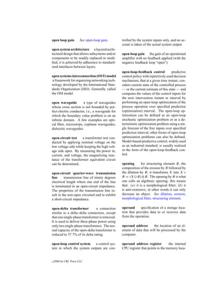 open loop gain        See open-loop gain.        trolled by the system inputs only, and no ac-
                                                 count is taken of the actual system output.
open system architecture a layered archi-
tectural design that allows subsystems and/or    open-loop gain the gain of an operational
components to be readily replaced or modi-       ampliﬁer with no feedback applied (with the
ﬁed; it is achieved by adherence to standard-    negative feedback loop “open”).
ized interfaces between layers.
                                                 open-loop-feedback control           predictive
open systems interconnection (OST) model         control policy with repetitively used decision
 a framework for organizing networking tech-     mechanism, that at a given time instant, con-
nology developed by the International Stan-      siders current state of the controlled process
dards Organization (ISO). Generally called       — or the current estimate of this state — and
the OSI model.                                   computes the values of the control inputs for
                                                 the next intervention instant or interval by
open waveguide        a type of waveguides       performing an open-loop optimization of the
whose cross section is not bounded by per-       process operation over speciﬁed prediction
fect electric conductor, i.e., a waveguide for   (optimization) interval. The open-loop op-
which the boundary value problem is on an        timization can be deﬁned as an open-loop
inﬁnite domain. A few examples are opti-         stochastic optimization problem or as a de-
cal ﬁber, microstrips, coplanar waveguides,      terministic optimization problem using a sin-
dielectric waveguides.                           gle forecast of the free inputs over speciﬁed
                                                 prediction interval; other forms of open-loop
open-circuit test    a transformer test con-     optimization problems can also be deﬁned.
ducted by applying nominal voltage on the        Model-based-predictive control, widely used
low voltage side while keeping the high volt-    as an industrial standard, is usually realized
age side open. By measuring the power in,        in the form of the open-loop-feedback con-
current, and voltage, the magnetizing reac-      trol.
tance of the transformer equivalent circuit
can be determined.                               opening       for structuring element B, the
                                                 composition of the erosion by B followed by
open-circuit quarter-wave transmission           the dilation by B; it transforms X into X ◦
line     transmission line of ninety degrees     B = (X B)⊕B. The opening by B is what
electrical length where one end of the line      one calls an algebraic opening; this means
is terminated in an open-circuit impedance.      that: (a) it is a morphological ﬁlter; (b) it
The properties of the transmission line re-      is anti-extensive, in other words it can only
sult in the non-open circuited end to exhibit    decrease an object. See dilation, erosion,
a short-circuit impedance.                       morphological ﬁlter, structuring element.

open-delta transformer           a connection    operand      speciﬁcation of a storage loca-
similar to a delta–delta connection, except      tion that provides data to or receives data
that one single-phase transformer is removed.    from the operation.
It is used to deliver three-phase power using
only two single-phase transformers. The nor-     operand address       the location of an el-
mal capacity of the open-delta transformer is    ement of data that will be processed by the
reduced to 57.7% of its delta rating.            computer.

open-loop control system   a control sys-        operand address register         the internal
tem in which the system outputs are con-         CPU register that points to the memory loca-


c   2000 by CRC Press LLC
 