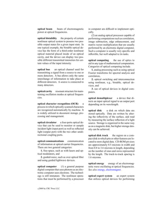 optical beam       beam of electromagnetic         in computer are difﬁcult to implement opti-
power at optical frequencies.                      cally.
                                                      (2) an analog optical processor capable of
optical bistability the property of certain        performing computations such as correlation,
nonlinear optical system to possess two pos-       image subtraction, edge enhancement, and
sible output states for a given input state. In    matrix-vector multiplication that are usually
one typical example, the bistable optical de-      performed by an electronic digital computer.
vice has the form of a third-order nonlinear       Such a computer is usually very speciﬁc and
optical material placed inside of an optical       inﬂexible, but well adapted to its tasks.
cavity, and the device can display two pos-
sible different transmitted intensities for cer-   optical computing       the use of optics to
tain values of the input intensity.                aid in any type of mathematical computation.
                                                   Categories of optical computing include.
optical bus      an optical channel used for          1. analog processing such as using optical
transmitting a signal from a source to one or      Fourier transforms for spectral analysis and
more detectors. A bus allows only the same         correlation,
interchange of information to take place at           2. optical switching and interconnection
different detectors. A source is connected to      using nonlinear, e.g., bistable, optical de-
many detectors.                                    vices, and
                                                      3. use of optical devices in digital com-
optical cavity resonant structure for main-        puters.
taining oscillation modes at optical frequen-
cies.                                              optical demultiplexer        a device that di-
                                                   rects an input optical signal to an output port
optical character recognition (OCR)         a      depending on its wavelength.
process in which optically scanned characters
are recognized automatically by machine. It        optical disk      a disk on which data are
is widely utilized in document storage, pro-       stored optically. Data are written by alter-
cessing and management.                            ing the reﬂectivity of the surface, and read
                                                   by measuring the surface reﬂection of a light
optical circulator a four-ports optical de-        source. Storage is organized in the same way
vice that can be used to monitor or sample         as on a magnetic disk, but higher storage den-
incident light (input port) as well as reﬂected    sity can be achieved.
light (output port) with the two other unidi-
rectional coupling ports.                          optical disk track       the region on a com-
                                                   pact disk in which pits or other features are lo-
optical communications communication               cated to store digital data. CD-ROM pit sizes
of information at optical carrier frequencies.     are approximately 0.5 microns in width and
There are two general categories:                  from 0.8 to 3.6 microns in length, depending
   1. free-space, such as with lasers and op-      on the number of ones and zeros represented
tical modulators, and                              by the length. The track-to-track spacing is
   2. guided-wave, such as over optical ﬁber       1.6 microns.
and using guided lightwave devices.
                                                   optical energy      energy of an electromag-
optical computer       (1) a general purpose       netic wave oscillating at optical frequencies.
digital computer that uses photons as an elec-     See also energy, electromagnet.
tronic computer uses electrons. The technol-
ogy is still immature. The nonlinear opera-        optical expert system       an expert system
tions that must be performed by a processor        that utilizes optical devices for performing


c   2000 by CRC Press LLC
 