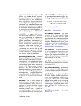 logic operations. An expert system mostly          of the point’s 3-dimensional velocity. Under
requires logic gates to perform inferences.        the assumption that the point’s intensity does
In an optical expert system, not only discrete     not change along its trajectory, it follows that
optical logic gates are used, but the paral-
lelism and capability of performing matrix-            (∂I /∂x)vx + (∂I /∂y)vy + (∂I /∂z)vz
vector multiplication of optical processor are              +∂I /∂t = I · v + ∂I /∂t = 0.
exploited as well. Sequential reasoning in an
electronic expert system is replaced by paral-
                                                   See also aperture problem.
lel reasoning in an optical expert system, so
its speed can be increased substantially. As
with the optical computer, it is still immature.   optical ﬂux     See optical ﬂow.

optical ﬁber       a single optical transmis-      optical Fourier transform          the imple-
sion ﬁber usually comprised of a cylindrical       mentation of the Fourier transform using
core (5–100 mm diameter) in which the light        the transform properties of a lens, spatial
is guided of higher index of refraction sur-       light modulators, such as acousto-optic mod-
rounded concentrically by a cladding (125–         ulators, to generate the optical input in-
250 mm diameter) with a lower index of re-         formation, and photodetector arrays to de-
fraction. More properly deﬁned as an optical       tect the optical ﬁeld representing the Fourier
waveguide. Some optical ﬁbers may have             transform.     See also Fourier transform,
multiple concentric cores and/or claddings.        two-dimensional Fourier transform.
Optical ﬁbers made be of all glass, all plas-
tic, or a combination of glass core and plastic    optical full adder an optical device form-
cladding construction. Optical glass ﬁbers         ing part of an adder and able to receive three
may be silica- or ﬂuoride-based glass.             inputs, augend, addend, and carry from the
                                                   previous stage, and deliver two outputs, sum
optical ﬁber signal distortion a change in         and carry. Several logic gates are required to
the temporal shape of an optical signal trans-     provide the sum and the carry.
mitted through an optical ﬁber caused by a
combination of wavelength effects (disper-         optical gain      increase in the amplitude of
sion) and multimode and polarization effects.      an optical signal with propagation distance in
The wavelength effects include material dis-       an optical ampliﬁer.
persion, proﬁle dispersion, and waveguide
dispersion. The multi-mode effects cause           optical guided-wave device an optical de-
distortion by the differential time delays be-     vice that transmits or modiﬁes light while it
tween the various modes propagating in a           is conﬁned in a thin-ﬁlm optical waveguide.
multimode ﬁber. The polarization effect
causes distortion by the differential time de-     optical half adder an optical device form-
lay between the two polarizations of a single      ing part of an adder and able to receive two
mode.                                              inputs, augend and addend, and deliver two
                                                   outputs, sum and carry. The sum is the XOR
optical ﬂow the 2-D ﬁeld of apparent ve-           function of two inputs, and the carry is the
locities of pixels on an image plane; i.e., the    AND function of two inputs. An optical half
raw motion information arising from the dis-       adder consists of an optical XOR gate and an
placement of points in the visual (optical)        optical AND gate. It is also known as one-
ﬁeld. Let each image point p have an inten-        digit adder.
sity I and a velocity v = (vx , vy ), which are
both functions of p and time t, where the ve-      optical inference engine           See optical
locity represents the image plane projection       expert system.


c   2000 by CRC Press LLC
 