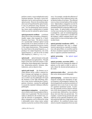 perform a matrix–vector multiplication and a       wave. For example, consider the reﬂection of
nonlinear operation. The matrix–vector mul-        a spherical wave from a spherical mirror with
tiplication can be easily performed using an       an identical radius of curvature. The reﬂected
optical system. However, the nonlinear oper-       wave is a time-reversed replica of the incident
ation can not be performed by optical means.       wave. Optical phase conjugation can also be
It may be performed using electronic cir-          obtained by using optical four-wave mixing,
cuits. For two-dimensional neural process-         stimulated Brillouin scattering (SBS) in non-
ing, tensor–matrix multiplication is needed,       linear media. In optical phase conjugation
which can also be realized by optical means.       via four-wave mixing, the nonlinear medium
                                                   is pumped by a pair of counterpropagating
optical parametric oscillator a nonlinear          beams. When a signal beam is incident into
optical device that can produce a frequency-       the medium, a phase conjugate beam is gen-
tunable output when pumped by a ﬁxed-              erated which is a time-reversed replica of the
frequency laser beam. The device consists          incident beam.
of a second-order nonlinear optical crystal
placed inside of an optical resonator as well      optical potential transformer (OPT)           a
as additional components for precise control       potential transformer that uses a voltage-
of the output characteristics. When pumped         sensitive optical device, typically in conjunc-
by a laser beam at the pump frequency ωp , it      tion with optical ﬁbers, to avoid the need for
produces two output frequencies, one at the        the heavy insulation required of electromag-
signal frequency ωs and one at the so-called       netic or capacitive potential transformers.
idler frequency ωi , where ωp = ωs + ωi .
                                                   optical processing         See optical signal
optical path      optical elements in the path     processing.
of the laser beam in an optical drive. The path
begins at the laser itself and contains a colli-   optical proximity correction (OPC)         a
mating lens, beam shaping optics, beam split-      method of selectively changing the shapes of
ters, polarization-sensitive elements, pho-        patterns on the mask in order to more ex-
todetectors, and an objective lens.                actly obtain the desired printed patterns on
                                                   the wafer.
optical path length       the distance an in-
cident photon travels within a material be-        optical proximity effect proximity effect
fore it emerges and impinges on a detector.        that occurs during optical lithography.
The path may be directly through the mate-
rial, in which case the pathlength will equal      optical pumping excitation of an atom or
the thickness of the light absorbing mate-         molecule resulting from absorption of opti-
rial, or may involve scattering due to hetero-     cal frequency electromagnetic radiation; the
geneous structures, causing the pathlength         electromagnetically assisted accumulation of
to exceed the material’s thickness (effective      population into or out of one or more states
pathlength).                                       of a quantum mechanical system. In prac-
                                                   tice, this generally involves selective absorp-
optical phase conjugation an optical pro-          tion of the electromagnetic ﬁeld to populate
cess in which a time reversed replica of the in-   an excited state, followed by a less selective
cident wave is generated. The time-reversed        decay into more than one ground state. For
replica is identical to the incident wave, ex-     example, a system having ground state spin
cept the direction of propagation. Optical         sublevels can be optically pumped by circu-
phase conjugation can be achieved by using         larly polarized light into a single ground state
a deformable mirror whose mirror surface           spin sublevel. In a multilevel system, more
matches exactly the wavefront of the incident      selective transfer of population from one state


c   2000 by CRC Press LLC
 