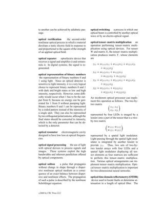 to another can be achieved by adiabatic pas-         optical switching a process in which one
sage.                                                optical beam is controlled by another optical
                                                     wave or by an electro-optical signal.
optical rectiﬁcation        the second-order
nonlinear optical process in which a material        optical tensor–matrix multiplication an
develops a static electric ﬁeld in response to       operation performing tensor–matrix multi-
and proportional to the square of the strength       plication using optical devices. For tensor
of an applied optical ﬁeld.                          W and matrix X, the tensor–matrix multipli-
                                                     cation produces matrix Y , whose elements
optical repeater      optoelectric device that       are
receives a signal and ampliﬁes it and retrans-
mits it. In digital systems, the signal is re-         y11 = w1111 x11 + w1112 x12 + w1211 x21
generated.                                                   + w1212 x22
                                                       y12 = w1121 x11 + w1122 x12
optical representation of binary numbers
                                                             + w1221 x21 + w1222 x22
 the representation of binary numbers 0 and
1 using light. Since an optical detector is            y21 = w2111 x11 + w2112 x12 + w2211 x21
sensitive to light intensity, it is a very logical           + w2212 x22
choice to represent binary numbers 0 and 1             y22 = w2121 x11 + w2122 x12
with dark and bright states or low and high
                                                             + w2221 x12 + w2222 x22
intensity, respectively. However, some difﬁ-
culty would occur when 1 has to be the out-          An incoherent optical processor can imple-
put from 0, because no energy can be gen-            ment this operation as follows. The two-by-
erated for 1 from 0 without pumping light.           two matrix
Binary numbers 0 and 1 can be represented                              x11 x12
by a coded pattern instead of the intensity of                         x21 x22
a single spot. They can also be represented
                                                     represented by four LEDs is imaged by a
by two orthogonal polarizations, although the
                                                     lenslet onto a part of the tensor that is a two-
ﬁnal states should be converted to intensity,
                                                     by-two matrix
which is the only parameter that can be de-
tected by a detector.                                                 w1111 w1112
                                                                      w1211 w1212
optical resonator electromagnetic cavity
designed to have low loss at optical frequen-        represented by a spatial light modulator.
cies.                                                Light passing through the spatial light mod-
                                                     ulator is integrated by another lenslet to
optical signal processing the use of light           provide y11 . Thus, two sets of two-by-
with optical devices to process signals and          two lenslet arrays with four LEDs and a
images. These systems exploit the high               spatial light modulator displaying all ten-
bandwidths and inherent parallelism offered          sor elements as four matrices are sufﬁcient
by optical components.                               to perform this tensor–matrix multiplica-
                                                     tion. Various optical arrangements can im-
optical soliton      a pulse that propagates         plement tensor–matrix multiplication. Opti-
without change in shape through a disper-            cal tensor–matrix multiplication is important
sive nonlinear optical medium as a conse-            for two-dimensional neural networks.
quence of an exact balance between disper-
sive and nonlinear effects. The propagation          optical time domain reﬂectometry (OTDR)
of such a pulse is described by the nonlinear         device used to locate faults or determine at-
Schr¨ dinger equation.
     o                                               tenuation in a length of optical ﬁber. The


c   2000 by CRC Press LLC
 