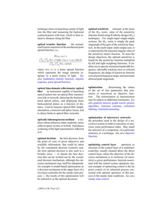 technique relies on launching a pulse of light      optimal sensitivity minimal, in the sense
into the ﬁber and measuring the backward            of the H∞ norm, value of the sensitivity
scattered power with time, which is then re-        function found using H inﬁnity design (H∞ )
lated to distance along the ﬁber.                   techniques. For single-input–single-output
                                                    systems, the H∞ norm is simply the peak
optical transfer function         the normal-       magnitude of the gain of the sensitivity func-
ized Fourier transform of the incoherent point      tion. In the multi-input–multi-output case, it
spread function, i.e.,                              is expressed by the maximal singular value of
                                                    the sensitivity matrix function. To meet the
                H (ωx , ωy ) =                      design objectives, the optimal sensitivity is
     ∞  ∞
     −∞ −∞ h(x, y) exp[−i(ωx x + ωy y)]dxdy         found for the sensitivity function multiplied
            ∞     ∞
            −∞ −∞ h(x, y)dxdy
                                                    by left and right weighting functions. It en-
                                                    ables one to specify minimum bandwidth fre-
where h(x, y) is a point spread function            quency, allowable tracking error at selected
which represents the image intensity re-            frequencies, the shape of sensitivity function
sponse to a point source of light. See              over selected frequency range, and maximum
also modulation transfer function, impulse          allowed peak magnitude.
response, point spread function.

optical time-domain reﬂectometer optical            optimization        determining the values
ﬁber      an instrument capable of launching        of the set of free parameters that min-
optical pulses into an optical ﬁber transmis-       imizes or maximizes an objective func-
sion link or network, detecting the backscat-       tion. The minimization or maximization
tered optical pulses, and displaying these          may be subject to additional constraints. See
backscattered pulses as a function of dis-          also gradient descent, graph search, genetic
tance. Used to measure optical ﬁber length,         algorithm, minimax estimate, relaxation
attenuation, connector and splice losses, and       labeling, simulated annealing.
to detect faults in optical ﬁber networks.
                                                    optimization of microwave networks
optically inhomogeneous medium a me-                the procedure used in the design of a mi-
dium whose refractive index randomly varies         crowave system in order to maximize or min-
either in space, in time, or in both. It produces   imize some performance index. May entail
scattering of the light transmitted or reﬂected     the selection of a component, of a particular
at it.                                              structure, or a technique. See also objective
                                                    function.
optimal decision       the best decision, from
the point of view of given objectives and
available information, that could be taken          optimizing control layer         operation or
by the considered decision (control) unit;          structure of the control layer of a multilayer
the term optimal decision is also used in a         controller, usually situated above the direct
broader sense — to denote the best deci-            control layer, where the objective of the de-
sion that can be worked out by the consid-          cision mechanism is to minimize (or maxi-
ered decision mechanism, although this de-          mize) a given performance function associ-
cision mechanism may itself be suboptimal.          ated with the control system operation; typ-
An example is model-based optimization as           ical example of optimizing control is the set
a decision mechanism at the upper layer of a        point control of an industrial process con-
two-layer controller for the steady-state pro-      cerned with optimal operation of this pro-
cess — the results of this optimization will        cess in the steady state conditions. See also
be referred to as the optimal decisions.            steady-state control.


c   2000 by CRC Press LLC
 
