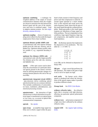 optimum combining             a technique for      band is held constant in both frequency and
weighted addition of the output of several         power such that compression is achieved. A
communication channels where the weights           second signal operated at a much smaller
are chosen to maximize the ratio between the       level is then injected and swept across the
desired signal and the sum of the interfer-        entire frequency band, observing the gain of
ence and noise in combined output. Used            this small signal through the compressed am-
in adaptive antenna systems. See also angle        pliﬁer. Sharp gain peaks in this small signal
diversity, antenna diversity.                      response are indications of large signal sta-
                                                   bility problems. The test is dependent on bias
optimum coupling choice of output cou-             conditions, large signal frequency, large sig-
pling mirror reﬂectivity that yields the largest   nal compression, and ampliﬁer source and
output power from a laser oscillator.              load impedance.

optimum distance proﬁle (ODP) code                 OR the Boolean operator that implements
a convolutional code with superior distance        the disjunction of two predicates. The true
proﬁle given the code rate, memory, and al-        table for ∨ ≡ X OR Y is
phabet size. Optimum distance proﬁle codes
are suitable if, e.g., sequential decoding is                       X   Y X∨Y
used.                                                               F   F F
                                                                    F   T T
optimum free distance (OFD) code           a                        T   F T
convolutional code with the largest possible                        T   T T
free distance given the code rate, memory,
and alphabet size.                                 n-ary ORs can be obtained as disjunction of
                                                   binary ORs.
optode      a ﬁber optic sensor used to deter-
mine the concentration of a particular chem-
                                                   OR gate       a logic circuit that performs the
ical species present in the sensor’s environ-
                                                   OR operation. The output of the gate is high
ment by utilizing spectroscopic changes in a
                                                   if one or all of its inputs are high.
sensing element placed at the end of the op-
tical ﬁber.
                                                   oral cavity       the human cavity where
optoelectronic integrated circuit (OEIC)           speech is produced and where the articula-
 opto-electronic device combining optical          tions of the speech organs makes it possible
and electrical devices on a common substrate.      to produce different sounds.
This includes combinations of semiconduc-
tor lasers, modulators, photodetectors, and        Orange book       See IEEE Color Books.
electrical processing circuitry.
                                                   ordinary refractive index      the refractive
optoelectronics        the interaction of light    index that is invariant with light direction,
and electrons in which information in an elec-     affecting one particular optical polarization
trical signal is transferred to an optical beam    component.
or vice versa, e.g., as occurs in optical ﬁber
communications components.                         ordinary wave polarization component of
                                                   a light wave that is affected by the ordinary
optrode        See optode.                         refractive index.

opus sweep       an ampliﬁer large signal sta-     organic LED          See organic light emitting
bility test in which a signal within the pass-     diode.


c   2000 by CRC Press LLC
 