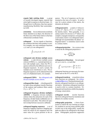 organic light emitting diode            a group    quence. The set of sequences can be rep-
of recently developed organic material that        resented as the rows of a matrix. In such a
emits light in response to electrical input. Al-   case for a given column of the matrix, the
though lower in efﬁciency, they have greater       elements are distinct.
manufacturing ﬂexibility than semiconduc-
tor LED.                                           orthogonal matrix a matrix A whose in-
                                                   verse is AT ; that is, AT A = I , where I is
orientation for an orthonormal coordinate          the identity matrix. More generally, A is a
frame attached to an object, the direction of      unitary matrix if its inverse is AH (that is, the
the three axes of the frame relative to the base   complex-conjugate transpose); consequently
orthonormal coordinate frame.                      a real unitary matrix is an orthogonal matrix.
                                                   Although not recommended, the phrase “or-
orthogonal        for two signals or functions,    thogonal matrix” is sometimes used to refer
the condition that their inner product is zero.    to a unitary matrix.
For example, two real continuous functions
s1 (t) and s2 (t) are orthogonal if                orthogonal projection for a vector c onto
                                                   a vector b, the orthogonal projection is
                  s1 (t)s2 (t) dt = 0
                                                                             bT c
                                                                     cb =         b
                                                                             bT b
orthogonal code division multiple access
scheme      a code division multiple access        orthogonal set of functions for real signal
scheme (CDMA), i.e., a spread spectrum sys-        set fm (t) over [t1 , t2 ] such that
tem with multiple users, where the PN se-
                                                           t2
quences utilized by the different users are or-                                      0 m=n
                                                                fm (τ )fn (τ )dτ =
thogonal sequences. In such a system, the                t1                          1 m=n
multiple access interference is zero. The or-
thogonal sequences can be obtained from the        orthogonal functions are necessary for trans-
rows of a Hadamard matrix, for example.            forms such as the FFT, or the DCT.

orthogonal CDMA         See orthogonal code        orthogonal transform a transform whose
division multiple access scheme.                   basis functions are orthogonal. See orthog-
                                                   onalset of functions.Thetransformmatrixofa
orthogonal ﬁlter bank a biorthogonal ﬁl-           discrete orthogonal transform is an orthogo-
ter bank whose polyphase transfer functions        nal matrix. Sometimes orthogonal transform
of the analysis and synthesis ﬁlters satisfy       is used to refer to a unitary transform. Or-
F (z) = H T (z−1 ).                                thogonal real transforms exhibit the property
                                                   of energy conservation.
orthogonal frequency division multiplex
 (OFDM) a frequency division multiplex             orthogonal wavelet        wavelet functions
scheme where the subcarriers for each of the       that form orthogonal basis by translation and
frequency divided bands (subbands) are or-         dilation of a mother wavelet.
thononal to each other. This allows for spec-
tral overlap between successive subbands.          orthographic projection       a form of pro-
                                                   jection in which the rays forming an image
orthogonal hopping sequences       a set of        are modeled as moving along parallel paths
frequency hopping sequences (hopping pat-          on their way to the image plane: usually the
terns) for which no two sequences have the         paths are taken to be orthogonal to the image
same value for a given position in the se-         plane. Orthographic projection suppresses


c   2000 by CRC Press LLC
 