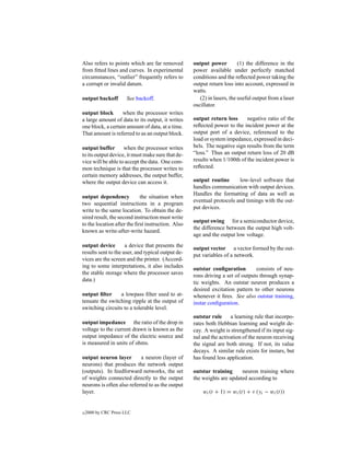 Also refers to points which are far removed        output power          (1) the difference in the
from ﬁtted lines and curves. In experimental       power available under perfectly matched
circumstances, “outlier” frequently refers to      conditions and the reﬂected power taking the
a corrupt or invalid datum.                        output return loss into account, expressed in
                                                   watts.
output backoff         See backoff.                   (2) in lasers, the useful output from a laser
                                                   oscillator.
output block       when the processor writes
a large amount of data to its output, it writes    output return loss      negative ratio of the
one block, a certain amount of data, at a time.    reﬂected power to the incident power at the
That amount is referred to as an output block.     output port of a device, referenced to the
                                                   load or system impedance, expressed in deci-
output buffer       when the processor writes      bels. The negative sign results from the term
to its output device, it must make sure that de-   “loss.” Thus an output return loss of 20 dB
vice will be able to accept the data. One com-     results when 1/100th of the incident power is
mon technique is that the processor writes to      reﬂected.
certain memory addresses, the output buffer,
where the output device can access it.             output routine      low-level software that
                                                   handles communication with output devices.
                                                   Handles the formatting of data as well as
output dependency           the situation when
                                                   eventual protocols and timings with the out-
two sequential instructions in a program
                                                   put devices.
write to the same location. To obtain the de-
sired result, the second instruction must write
                                                   output swing for a semiconductor device,
to the location after the ﬁrst instruction. Also
                                                   the difference between the output high volt-
known as write-after-write hazard.
                                                   age and the output low voltage.
output device        a device that presents the
                                                   output vector a vector formed by the out-
results sent to the user, and typical output de-
                                                   put variables of a network.
vices are the screen and the printer. (Accord-
ing to some interpretations, it also includes      outstar conﬁguration        consists of neu-
the stable storage where the processor saves       rons driving a set of outputs through synap-
data.)                                             tic weights. An outstar neuron produces a
                                                   desired excitation pattern to other neurons
output ﬁlter     a lowpass ﬁlter used to at-       whenever it ﬁres. See also outstar training,
tenuate the switching ripple at the output of      instar conﬁguration.
switching circuits to a tolerable level.
                                                   outstar rule     a learning rule that incorpo-
output impedance the ratio of the drop in          rates both Hebbian learning and weight de-
voltage to the current drawn is known as the       cay. A weight is strengthened if its input sig-
output impedance of the electric source and        nal and the activation of the neuron receiving
is measured in units of ohms.                      the signal are both strong. If not, its value
                                                   decays. A similar rule exists for instars, but
output neuron layer        a neuron (layer of      has found less application.
neurons) that produces the network output
(outputs). In feedforward networks, the set        outstar training     neuron training where
of weights connected directly to the output        the weights are updated according to
neurons is often also referred to as the output
layer.                                                 wi (t + 1) = wi (t) + ν (yi − wi (t))


c   2000 by CRC Press LLC
 