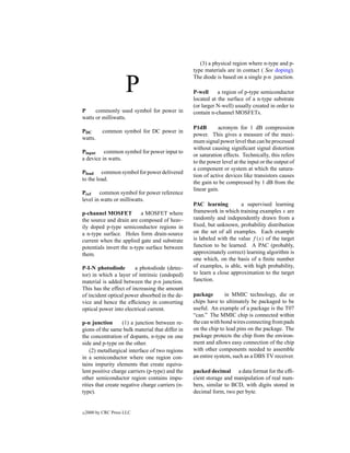 (3) a physical region where n-type and p-
                                                  type materials are in contact ( See doping).


                      P
                                                  The diode is based on a single p-n junction.

                                                  P-well     a region of p-type semiconductor
                                                  located at the surface of a n-type substrate
                                                  (or larger N-well) usually created in order to
P     commonly used symbol for power in           contain n-channel MOSFETs.
watts or milliwatts.
                                                  P1dB        acronym for 1 dB compression
PDC        common symbol for DC power in
                                                  power. This gives a measure of the maxi-
watts.
                                                  mum signal power level that can be processed
                                                  without causing signiﬁcant signal distortion
Pinput common symbol for power input to
                                                  or saturation effects. Technically, this refers
a device in watts.
                                                  to the power level at the input or the output of
                                                  a component or system at which the satura-
Pload common symbol for power delivered
                                                  tion of active devices like transistors causes
to the load.
                                                  the gain to be compressed by 1 dB from the
                                                  linear gain.
Pref common symbol for power reference
level in watts or milliwatts.
                                                  PAC learning         a supervised learning
p-channel MOSFET           a MOSFET where         framework in which training examples x are
the source and drain are composed of heav-        randomly and independently drawn from a
ily doped p-type semiconductor regions in         ﬁxed, but unknown, probability distribution
a n-type surface. Holes form drain-source         on the set of all examples. Each example
current when the applied gate and substrate       is labeled with the value f (x) of the target
potentials invert the n-type surface between      function to be learned. A PAC (probably,
them.                                             approximately correct) learning algorithm is
                                                  one which, on the basis of a ﬁnite number
P-I-N photodiode        a photodiode (detec-      of examples, is able, with high probability,
tor) in which a layer of intrinsic (undoped)      to learn a close approximation to the target
material is added between the p-n junction.       function.
This has the effect of increasing the amount
of incident optical power absorbed in the de-     package        in MMIC technology, die or
vice and hence the efﬁciency in converting        chips have to ultimately be packaged to be
optical power into electrical current.            useful. An example of a package is the T07
                                                  “can.” The MMIC chip is connected within
p-n junction        (1) a junction between re-    the can with bond wires connecting from pads
gions of the same bulk material that differ in    on the chip to lead pins on the package. The
the concentration of dopants, n-type on one       package protects the chip from the environ-
side and p-type on the other.                     ment and allows easy connection of the chip
    (2) metallurgical interface of two regions    with other components needed to assemble
in a semiconductor where one region con-          an entire system, such as a DBS TV receiver.
tains impurity elements that create equiva-
lent positive charge carriers (p-type) and the    packed decimal a data format for the efﬁ-
other semiconductor region contains impu-         cient storage and manipulation of real num-
rities that create negative charge carriers (n-   bers, similar to BCD, with digits stored in
type).                                            decimal form, two per byte.


c   2000 by CRC Press LLC
 