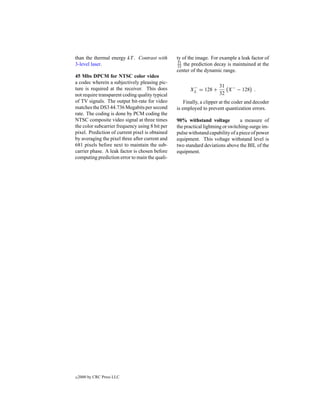 than the thermal energy kT . Contrast with       ty of the image. For example a leak factor of
                                                 31
3-level laser.                                   32 the prediction decay is maintained at the
                                                 center of the dynamic range.
45 Mbs DPCM for NTSC color video
a codec wherein a subjectively pleasing pic-
                                                        −             31 −
ture is required at the receiver. This does            XL = 128 +        X − 128 .
not require transparent coding quality typical                        32
of TV signals. The output bit-rate for video         Finally, a clipper at the coder and decoder
matches the DS3 44.736 Megabits per second       is employed to prevent quantization errors.
rate. The coding is done by PCM coding the
NTSC composite video signal at three times       90% withstand voltage            a measure of
the color subcarrier frequency using 8 bit per   the practical lightning or switching-surge im-
pixel. Prediction of current pixel is obtained   pulse withstand capability of a piece of power
by averaging the pixel three after current and   equipment. This voltage withstand level is
681 pixels before next to maintain the sub-      two standard deviations above the BIL of the
carrier phase. A leak factor is chosen before    equipment.
computing prediction error to main the quali-




c   2000 by CRC Press LLC
 