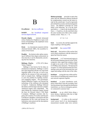 Babinet principle       principle in optics that
                                                  states that the diffraction patterns produced


                      B
                                                  by complementary screens are the same ex-
                                                  cept for the central spot. It can be rigorously
                                                  proved both for acoustic and electromagnetic
                                                  waves. The Babinet’s principle for scalar
                                                  ﬁelds is the following: let p be the resul-
B coefﬁcient        See loss coefﬁcient.          tant ﬁeld in z > 0 due to the incident ﬁeld pi
                                                  from z < 0 and let pt be the total ﬁeld when
B-ISDN            See broadband integrated        the same incident wave falls on the comple-
services digital network.                         mentary screen. Then, in z > 0,

B-mode display          returned ultrasound                        p + pt = pi
echoes displayed as brightness or gray-scale
levels corresponding to the amplitude versus
depth into the body.                              back    in a motor, the end that supports the
                                                  major coupling or driving pulley.
B-site     in a ferroelectric material with the
                                                  back EMF         See counter-EMF.
chemical formula ABO3 , the crystalline lo-
cation of the B atom.
                                                  back end      that portion of the nuclear fuel
                                                  cycle which commences with the removal of
B-spline the shortest cubic spline consist-
                                                  spent fuel from the reactor.
ing of different three-degree polynomial on
four intervals; it can be obtained by convolv-    back porch        a 4.7 microsecond region in
ing four box functions.                           the horizontal blanking interval of the NTSC
                                                  composite video signal that contains a burst
Babbage, Charles           (1792–1871) Born:      of eight to ten cycles of the 3.579545 MHz
Totnes, England                                   (3.58 MHz) color subcarrier. The back porch
   Babbage is best known for his ideas on         occupies 7% of the total horizontal line time;
mechanical computation. Babbage is said to        starting at the end of the horizontal line sync
have been disgusted with the very inaccurate      signal and ending with the start of the video.
logarithm tables of his day, as well as ap-
palled by the amount of time and people it        backbone      wiring that runs within and be-
took to compute them. Babbage attempted           tween ﬂoors of a building and connects local-
to solve the problem by building mechan-          area network segments together.
ical computing engines. The government-
funded Difference Engine was beyond the           backfeed       in power distribution work,
technology of the craftsman who attempted         power which ﬂows from the secondary lines
to build it. Undeterred, Babbage followed         into the primary lines through the distribution
this failure with the larger and more complex     transformer, e.g.,from an emergency genera-
Analytical Engine (also unﬁnished). The           tor connected to customer load.
ideas behind the Analytical Engine formed
the basis for Howard Aiken’s 1944 Mark            backﬂash       an arc which forms along a
I computer. Babbage’s assistant, Ada Au-          tower during a lightning strike due to high
gusta, the Countess of Lovelace and the poet      tower or footing impedance.
Lord Byron’s daughter, is honored as the ﬁrst
programmer for her work and because her           background      (1) refers to the received
meticulous notes preserved the descriptions       vector power level of an electromagnetic
of Babbage’s machines.                            measurement (usually radar cross section)


c   2000 by CRC Press LLC
 