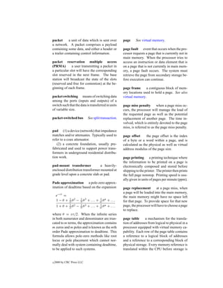 packet      a unit of data which is sent over            page     See virtual memory.
a network. A packet comprises a payload
containing some data, and either a header or             page fault event that occurs when the pro-
a trailer containing control information.                cessor requests a page that is currently not in
                                                         main memory. When the processor tries to
packet reservation multiple access                       access an instruction or data element that is
(PRMA)        a user transmitting a packet in            on a page that is not currently in main mem-
a particular slot will have the corresponding            ory, a page fault occurs. The system must
slot reserved in the next frame. The base                retrieve the page from secondary storage be-
station will broadcast the state of the slots            fore execution can continue.
(reserved and free for contention) at the be-
ginning of each frame.                                   page frame      a contiguous block of mem-
                                                         ory locations used to hold a page. See also
packet switching means of switching data                 virtual memory.
among the ports (inputs and outputs) of a
switch such that the data is transferred in units        page miss penalty        when a page miss oc-
of variable size.                                        curs, the processor will manage the load of
                                                         the requested page as well as the potential
packet-switched bus             See split transaction.   replacement of another page. The time in-
                                                         volved, which is entirely devoted to the page
                                                         miss, is referred to as the page miss penalty.
pad (1) a device (network) that impedance
matches and/or attenuates. Typically used to             page offset     the page offset is the index
refer to a coax attenuator.                              of a byte or a word within a page, and is
   (2) a concrete foundation, usually pre-               calculated as the physical as well as virtual
fabricated and used to support power trans-              address modulus of the page size.
formers in underground residential distribu-
tion work.                                               page printing a printing technique where
                                                         the information to be printed on a page is
pad-mount transformer             a heavily-             electronically composed and stored before
enclosed distribution transformer mounted at             shipping to the printer. The printer then prints
grade level upon a concrete slab or pad.                 the full page nonstop. Printing speed is usu-
                                                         ally given in units of pages per minute (ppm).
Pade approximation a pole-zero approx-
imation of deadtime based on the expansion               page replacement        at a page miss, when
                                                         a page will be loaded into the main memory,
     e−sτ =                                              the main memory might have no space left
                                          1 n
     1−θ +    2! θ
              1 2
                     −   3! θ
                         1 3
                                + ... +   n! θ   + ...   for that page. To provide space for that new
                                          1 n
     1+θ +    2! θ
              1 2
                     −   3! θ
                         1 3
                                + ... +   n! θ   + ...   page, the processor will have to choose a page
                                                         to replace.
where θ = sτ/2. When the inﬁnite series
in both numerator and denominator are trun-              page table      a mechanism for the transla-
cated to m terms, the approximation contains             tion of addresses from logical to physical in a
m zeros and m poles and is known as the mth              processor equipped with virtual memory ca-
order Pade approximation to deadtime. This               pability. Each row of the page table contains
formula allows pole-zero methods like root               a reference to a logical block of addresses
locus or pole placement which cannot nor-                and a reference to a corresponding block of
mally deal with system containing deadtime,              physical storage. Every memory reference is
to be applied to such systems.                           translated within the CPU before storage is


c   2000 by CRC Press LLC
 