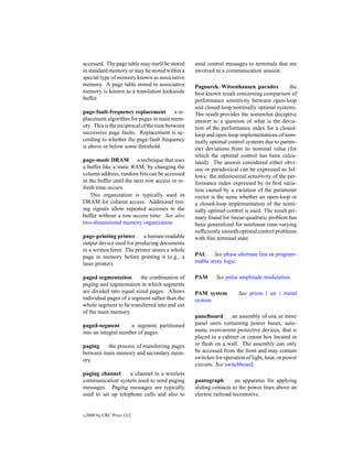 accessed. The page table may itself be stored     send control messages to terminals that are
in standard memory or may be stored within a      involved in a communication session.
special type of memory known as associative
memory. A page table stored in associative        Pagourek–Witsenhausen paradox              the
memory is known as a translation lookaside        best known result concerning comparison of
buffer.                                           performance sensitivity between open-loop
                                                  and closed-loop nominally optimal systems.
page-fault-frequency replacement a re-            The result provides the somewhat deceptive
placement algorithm for pages in main mem-        answer to a question of what is the devia-
ory. This is the reciprocal of the time between   tion of the performance index for a closed-
successive page faults. Replacement is ac-        loop and open-loop implementations of nom-
cording to whether the page-fault frequency       inally optimal control systems due to param-
is above or below some threshold.                 eter deviations from its nominal value (for
                                                  which the optimal control has been calcu-
page-mode DRAM a technique that uses              lated). The answer considered either obvi-
a buffer like a static RAM; by changing the       ous or paradoxical can be expressed as fol-
column address, random bits can be accessed       lows: the inﬁnitesimal sensitivity of the per-
in the buffer until the next row access or re-    formance index expressed by its ﬁrst varia-
fresh time occurs.                                tion caused by a variation of the parameter
    This organization is typically used in        vector is the same whether an open-loop or
DRAM for column access. Additional tim-           a closed-loop implementation of the nomi-
ing signals allow repeated accesses to the        nally optimal control is used. The result pri-
buffer without a row-access time. See also        mary found for linear-quadratic problem has
two-dimensional memory organization.              been generalized for nonlinear time-varying
                                                  sufﬁciently smooth optimal control problems
page-printing printer a human-readable            with free terminal state.
output device used for producing documents
in a written form. The printer stores a whole
page in memory before printing it (e.g., a        PAL See phase alternate line or program-
laser printer).                                   mable array logic.

paged segmentation       the combination of       PAM      See pulse amplitude modulation.
paging and segmentation in which segments
are divided into equal sized pages. Allows        PAM system          See prism | air | metal
individual pages of a segment rather than the     system.
whole segment to be transferred into and out
of the main memory.
                                                  panelboard       an assembly of one or more
paged-segment        a segment partitioned        panel units containing power buses, auto-
into an integral number of pages.                 matic overcurrent protective devices, that is
                                                  placed in a cabinet or cutout box located in
paging   the process of transferring pages        or ﬂush on a wall. The assembly can only
between main memory and secondary mem-            be accessed from the front and may contain
ory.                                              switches for operation of light, heat, or power
                                                  circuits. See switchboard.
paging channel      a channel in a wireless
communication system used to send paging          pantograph         an apparatus for applying
messages. Paging messages are typically           sliding contacts to the power lines above an
used to set up telephone calls and also to        electric railroad locomotive.


c   2000 by CRC Press LLC
 