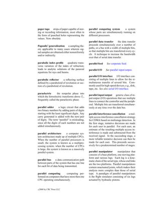 paper tape strips of paper capable of stor-      parallel computing system        a system
ing or recording information, most often in      whose parts are simultaneously running on
the form of punched holes representing the       different processors.
values. Now obsolete.
                                                 parallel data transfer        the data transfer
Papoulis’ generalization a sampling the-         proceeds simultaneously over a number of
ory applicable to many cases wherein sig-        paths, or a bus with a width of multiple bits,
nal samples are obtained either nonuniformly     so that multiple bits are transferred every cy-
and/or indirectly.                               cle. A technique to increase the bandwidth
                                                 over that of serial data transfer.

parabolic index proﬁle      quadratic trans-     parallel feed     See corporate feed.
verse variation of the index of refraction;
leads to analytic solutions of the paraxial      parallel I/O     See parallel input/output.
equations for rays and beams.
                                                 parallel I/O interface       I/O interface con-
parabolic reﬂector        a reﬂecting surface    sisting of multiple lines to allow for the si-
deﬁned by a paraboloid of revolution or sec-     multaneous transfer of several bits. Com-
tion of a paraboloid of revolution.              monly used for high-speed devices, e.g., disk,
                                                 tape, etc. See also serial I/O interface.
paraelectric       the nonpolar phase into
                                                 parallel input/output generic class of in-
which the ferroelectric transforms above Tc ,
                                                 put/output (I/O) operations that use multiple
frequently called the paraelectric phase.
                                                 lines to connect the controller and the periph-
                                                 eral. Multiple bits are transferred simultane-
parallel adder       a logic circuit that adds   ously at any time over the data bus.
two binary numbers by adding pairs of digits
starting with the least signiﬁcant digits. Any   parallel interference cancellation a mul-
carry generated is added with the next pair      tiple access interference cancellation strategy
of digits. The term “parallel” is misleading,    for CDMA based on multistage detection. In
since all the digits of each numbers are not     the ﬁrst stage, tentative decisions are made
added simultaneously.                            for each user in parallel. For each user, an
                                                 estimate of the resulting multiple access in-
parallel architecture       a computer sys-      terference is made and substracted from the
tem architecture made up of multiple CPUs.       received signal. In the succeeding stage, a
When the number of parallel processors is        more reliable tentative decision can then be
small, the system is known as a multipro-        made for each user. This proceeds succes-
cessing system; when the number of CPUs          sively for a predetermined number of stages.
is large, the system is known as a massively
parallel system.                                 parallel manipulator          manipulator that
                                                 consists of a base platform, one moving plat-
                                                 form and various legs. Each leg is a kine-
parallel bus      a data communication path      matic chain of the serial type, whose end links
between parts of the system that has one line    are the two platforms. Parallel manipulators
for each bit of data being transmitted.          contain unactuated joints, which makes their
                                                 analysis more complex than those of serial
parallel computing         computing per-        type. A paradigm of parallel manipulators
formed on computers that have more then one      is the ﬂight simulator consisting of six legs
CPU operating simultaneously.                    actuated by hydraulic pistons.


c   2000 by CRC Press LLC
 