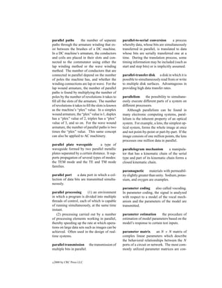 parallel paths         the number of separate       parallel-to-serial conversion         a process
paths through the armature winding that ex-         whereby data, whose bits are simultaneously
ist between the brushes of a DC machine.            transferred in parallel, is translated to data
In a DC machine’s armature, the conductors          whose bits are serially transferred one at a
and coils are placed in their slots and con-        time. During the translation process, some
nected to the commutator using either the           timing information may be included (such as
lap winding method or the wave winding              start and stop bits) or is implicitly assumed.
method. The number of conductors that are
connected in parallel depend on the number          parallel-transfer disk a disk in which it is
of poles the machine has, and whether the           possible to simultaneously read from or write
winding connections are lap or wave. For the        to multiple disk surfaces. Advantageous in
lap wound armature, the number of parallel          providing high data transfer rates.
paths is found by multiplying the number of
poles by the number of revolutions it takes to      parallelism      the possibility to simultane-
ﬁll all the slots of the armature. The number       ously execute different parts of a system on
of revolutions it takes to ﬁll the slots is known   different processors.
as the machine’s “plex” value. In a simplex             Although parallelism can be found in
wound armature, the “plex” value is 1, duplex       many electronic computing systems, paral-
has a “plex” value of 2, triplex has a “plex”       lelism is the inherent property of an optical
value of 3, and so on. For the wave wound           system. For example, a lens, the simplest op-
armature, the number of parallel paths is two       tical system, forms the whole image at once
times the “plex” value. This same concept           and not point-by-point or part-by-part. If the
can also be applied to AC machinery.                image consists of one million points, the lens
                                                    processes one million data in parallel.
parallel plate waveguide           a type of
waveguide formed by two parallel metallic           parallelogram mechanism          a manipula-
plates separated by a certain distance. It sup-     tor that has a kinematic chain of the serial
ports propagation of several types of modes:        type and part of its kinematic chain forms a
the TEM mode and the TE and TM mode                 closed kinematic chain.
families.
                                                    paramagnetic         materials with permeabil-
parallel port     a data port in which a col-       ity slightly greater than unity. Sodium, potas-
lection of data bits are transmitted simulta-       sium, and oxygen are examples.
neously.
                                                    parameter coding      also called vocoding.
parallel processing        (1) an environment       In parameter coding, the signal is analyzed
in which a program is divided into multiple         with respect to a model of the vocal mech-
threads of control, each of which is capable        anism and the parameters of the model are
of running simultaneously, at the same time         transmitted.
instant.
   (2) processing carried out by a number           parameter estimation       the procedure of
of processing elements working in parallel,         estimation of model parameters based on the
thereby speeding up the rate at which opera-        model’s response to certain test inputs.
tions on large data sets such as images can be
achieved. Often used in the design of real-         parameter matrix         an N × N matrix of
time systems.                                       complex linear parameters which describe
                                                    the behavioral relationships between the N
parallel transmission the transmission of           ports of a circuit or network. The most com-
multiple bits in parallel.                          monly utilized parameter matrices are con-


c   2000 by CRC Press LLC
 