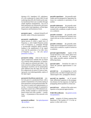 ductance (G), impedance (Z), admittance            parasitic capacitance the generally unde-
(Y ), (H ), scattering (S), chain (ABCD) and       sirable and not-designed-for capacitance be-
scattering chain ( ), all of which can be read-    tween two conductors in proximity of one
ily transformed from one to another through        another.
simple algebraic manipulations. Any set of
these parameters are referenced to given port      parasitic inductance the generally unde-
source and/or load impedance, at ﬁxed input        sirable and not-designed-for inductance as-
frequencies and ﬁxed power levels.                 sociated with a conductor, or path of current
                                                   on a conductor.
parameter space a domain formed by all
possible values of the given parameters.           parasitic reactance     the generally unde-
                                                   sirable and not-designed-for reactance asso-
                                                   ciated with one or more conductors in a cir-
parametric ampliﬁcation       a nonlinear          cuit.
optical process in which a signal wave of
frequency ωs and a higher-frequency pump
                                                   parasitic resistance     the generally unde-
wave of frequency ωp propagate through
                                                   sirable and not-designed-for resistance asso-
a second-order nonlinear optical material,
                                                   ciated with a conductor, or path of current on
leading to the ampliﬁcation of the signal
                                                   a conductor.
wave and the generation of an idler wave
of frequency ωp − ωs . See also optical
parametric oscillator.                             paraxial approximation       neglect of the
                                                   second derivative of the nearly plane-wave
                                                   amplitude in the direction of propaga-
parametric coding        refers to the class of    tion; makes possible analytic solutions for
signal compression methods that are based          diffracting beams.
on a criterion where parameters, or features,
of the signal are extracted and coded. Con-        paraxial optics   formalism for optics in
trasts waveform coding techniques, since the       which the paraxial approximation is em-
reproduced waveform can be (analytically)          ployed.
quite different from the input, but will still
be a subjectively (in terms of vision or hear-     paraxial ray        ray propagating so nearly
ing) good, even indistinguishable, replica of      parallel to the z axis that its length can be con-
the input signal.                                  sidered equal to the z propagation distance.

parametric ﬁxed form control rule con-             paraxial ray equation          set of second-
trol rule given in a predeclared form, with a      order differential equations in the propaga-
number of parameters to be tuned; tuning of        tion distance for the trajectory of a light ray
those parameters can be performed either off-      propagating almost parallel to a ﬁxed axis.
line, prior to control rule implementation, or
on-line. A classical example of a parametric       paraxial wave solution of the scalar wave
ﬁxed form control rule is PID industrial con-      equation in the paraxial approximation.
troller; another example is a neural network
based control rule with a number — usually         PARCOR coefﬁcients           See partial-correla-
large — of parameters of the network to be         tion parameters.
tuned.
                                                   parity property of a binary sequence that
parametric oscillator       See optical paramet-   determines if the number of 1’s in the se-
ric oscillator.                                    quence is either odd or even.


c   2000 by CRC Press LLC
 