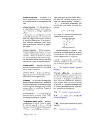 pattern classiﬁcation       assignment of a      cepts, events, goals, political parties, individ-
pattern (typically a vector of measurements      uals, states, etc. The set U is called the uni-
or a feature derived from measurements) to a     verse. The elements of the set A, denoted aj ,
class.                                           j = 1, . . . , m, are called the attributes. The
                                                 attributes are vector-valued functions. For
pattern matching        (1) the detection, in    example,
an image, of a subimage in which pixel val-
ues are structured according to a predeﬁned                  aj : U → {−1, 0, 1} .
schema.
   (2) a process by which patterns may be        An example of a simple information system
recognized, potentially and sometimes in         is shown in the following table.
practice by template matching, but otherwise                           a1   a2    a3
by inference following the location of fea-                       x1   -1   0     0
tures. Typically, inference is carried out by                     x2   0    0     1
application of Hough transforms or associa-                       x3   0    1     1
tion graphs.                                                      x4   1    1     1

pattern recognition        the feature extrac-      The ﬁrst component of a1 being −1 may
tion, clustering, and classiﬁcation processes    mean that x1 is opposed to the issue a1 , while
associated with assigning meaning to mea-        x4 support a1 , etc. Such data can be collected
surements. There are statistical, syntactic      from newspapers, surveys, or experts.
and structural methods for pattern recogni-
tion, and neural network methods are often       payload       the portion of a packet that is
considered as a subset of pattern recognition.   neither the header nor the trailer and is either
                                                 user- or protocol-speciﬁc data.
pattern sensitive     integrated circuits in
which an error may result from a certain data    PC      See program counter, personal
pattern being encountered.                       computer.

pattern synthesis      the process of design-    PC-relative addressing          an addressing
ing an antenna such that its radiation charac-   mechanism for machine instructions in which
teristics meet desired speciﬁcations.            the address of the target location is given by
                                                 the contents of the program counter and an
patterning      the processes of lithography     offset held as a constant in the instruction
(producing a pattern that covers portions of     added together. Allows the target location to
the substrate with resist) followed by etching   be speciﬁed as a number of locations from
(selective removal of material not covered by    the current (or next) instruction. Generally
resist) or otherwise transferring the pattern    only used for branch instructions.
into the substrate.
                                                 PCA      See principal component analysis.
pause instruction    an assembly language
instruction whose execution causes a mo-         PCB        See printed circuit board. poly-
mentary pause in program execution.              chlorinated biphenyls.

Pawlak’s information system        a system
model denoted S can be viewed as a pair          PCBA      acronym for printed circuit board
S = (U, A), where U = {x1 , . . . , xn } is a    assembly.
nonempty ﬁnite set of objects. The elements
of U may be interpreted, for example, as con-    PCM       See pulse-code modulation.


c   2000 by CRC Press LLC
 