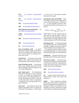 PCN           See personal communications          x(t), maxt |x(t)|2 . The maximum instanta-
network.                                           neous power of a signal.

PCS           See personal communications          peak signal to noise ratio (PSNR) objec-
services.                                          tive distortion measure of the difference be-
                                                   tween a discrete time signal xi , deﬁned over
PDC         See personal digital cellular.         [1 . . . n], and a degraded, restored or other-
                                                   wise processed version of the signal xi , de-
                                                                                            ˆ
PDF        See probability density function.       ﬁned as

PDF-optimized scalar quantization            See                              xmax n
                                                                                2
                                                     P SNR = 10log10        n                dB
                                                                            i=1 (xi − xi )
                                                                                      ˆ 2
Lloyd–Max scalar quantization.

PDMA          See polarization division multiple   PSNR differs from the standard signal to
access.                                            noise ratio by using the square of the sig-
                                                   nal’s maximum value rather than its variance
PDP        See piecewise deterministic process.    in the numerator. In image coding, this value
                                                   is often assumed to be 255, for 8-bit images.

PDU         See protocol data unit.                peaking generator (1) a utility generating
                                                   unit, typically driven by a gas-ﬁred turbine,
PE       See processing element.                   available to rapidly come on line when the
                                                   system demand reaches its highest levels.
peak accumulation mode             an operat-         (2) a generator used by a plant to reduce
ing feature of digital storage oscilloscope in     the peak demand drawn in a given period of
which the maximum and minimum excur-               time (typically during a one-month interval).
sions of the waveform are displayed for a
given point in time.                               peaking unit a generator used only to sup-
                                                   ply peak periods of electric power demand.
peak detector an electronic circuit which
outputs a DC voltage which indicates the           Pearl Street Station        the ﬁrst investor-
peak amplitude of an alternating waveform.         owned electric utility plant, started by Edison
                                                   in 1882 in New York City. It provided low-
peak let-through current         the maximum       voltage, DC electric service to 85 customers
value of the available short-circuit current       with an electric load of 400 lamps.
that is let through a current-limiting fuse. See
also current limiting fuse.                        PEB      See post-exposure bake.

peak output power         the instantaneous        PEC      See perfect electric conductor.
peak power delivered to a load, expressed
in watts. It is simply the maximum power           pel    a picture element that has been en-
at any instant in time taken during the to-        coded as black or white, with no gray scale
tal time period being considered. This term        in between.
is often used when a device or application
is subjected to time-varying signals such as       pellicle     a thin, transparent membrane
pulse modulation.                                  placed above and/or below a photomask to
                                                   protect the photomask from particulate con-
peak power        the maximum value of the         tamination. Particles on the pellicle are sig-
square of the absolute value of a signal over      niﬁcantly out of focus, and thus have a much
the duration of the signal; i.e., for the signal   reduced chance of impacting image quality.


c   2000 by CRC Press LLC
 