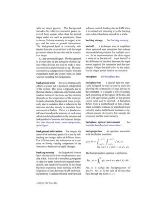 with no target present. The background             software control, loading data to RAM when
includes the collective unwanted power re-         it is needed and returning it to the backing
ceived from sources other than the desired         store when it has been unused for a while.
target under test such as positioners, foam
columns, ﬁxtures necessary to support a tar-       backing storage            See backing memory.
get, and the room or ground environment.
The background level is vectorially sub-           backoff       a technique used in ampliﬁers
tracted from the received level with the target    when operated near saturation that reduces
present to obtain the raw data set for a partic-   intermodulation products for multiple carri-
ular target.                                       ers. In its implementation, the drive signal
    (2) any unwanted signal. The background        is reduced or backed off. Input backoff is
is a lower limit on the detection of small sig-    the difference in decibels between the input
nals when devices are used to make a mea-          power required for saturation and that em-
surement in an experimental set up. The mea-       ployed. Output backoff refers to the reduc-
surement is a superposition of events from the     tion in output power relative to saturation.
experiment itself and events from all other
sources including the background.                  backplane             See backplane bus.

background noise the noise that typically          backplane bus        a special data bus espe-
affects a system but is produced independent       cially designed for easy access by users and
of the system. This noise is typically due to      allowing the connection of user devices to
thermal effects in materials, interpreted as the   the computer. It is usually a row of sockets,
random motion of electrons, and the intensity      each presenting all the signals of the bus, and
depends on the temperature of the material.        each with appropriate guides so that printed
In radio channels, background noise is typi-       circuit cards can be inserted. A backplane
cally due to radiation that is inherent to the     differs from a motherboard in that a back-
universe and due mainly to radiation from          plane normally contains no signiﬁcant logic
astronomical bodies. There is a fundamen-          circuitry and a motherboard contains a sig-
tal lower bound on the intensity of such noise     niﬁcant amount of circuitry, for example, the
which is solely dependent on the universe and      processor and the main memory.
independent of antenna and receiver design.
See also thermal noise, noise temperature,         backplane optical interconnect                   See
noise ﬁgure.                                       board-to-board optical interconnect.

background subtraction for images, the             backprojection      an operator associated
removal of stationary parts of a scene by sub-     with the Radon transform
tracting two images taken at different times.
                                                                  +inf ty      +inf ty
For 1-D functions, the subtraction of a con-       g(s, θ ) =                            f (x, y)
stant or slowly varying component of the                         −inf ty      −inf ty
function to better reveal rapid changes.                        δ(x cos θ + y sin θ − s) dx dy.

backing memory           the largest and slowest   The backprojection operator is deﬁned as
level of a hierarchical or virtual memory, usu-
ally a disk. It is used to store bulky programs                      π

or data (or parts thereof) not needed imme-         b(x, y) =            g(x cos θ + y sin θ, θ ) dθ.
                                                                 0
diately, and need not be placed in the faster
but more expensive main memory or RAM.             b(x, y) is called the backprojection of
Migration of data between RAM and back-            g(s, θ ). b(x, y) is the sum of all rays that
ing memory is under combined hardware and          pass through the point (x, y).


c   2000 by CRC Press LLC
 