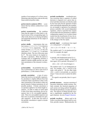 number of error patterns of t or fewer errors.     periodic coordination        coordination pro-
Hamming codes and Golay codes are the only         cess occurring when a sequence of control
linear nontrivial perfect codes.                   decisions is required over a given time in-
                                                   terval and these decisions are directly made
perfect electric conductor (PEC) a con-            by the local units but the operation of these
ductor that has inﬁnite conductivity or zero       units is periodically adjusted by the coordina-
resistivity.                                       tor; an example is operation of an industrial
                                                   process controller with several independent
perfect reconstruction          the condition      regulators, which at speciﬁed time instants
states that the output of a ﬁlter bank is a de-    are provided with new parameters or additive
layed version of the corresponding input. In       compensation signals so as to achieve better
other words, there are no aliasing and (phase      results from the overall point of view, for ex-
and magnitude) distortions for the output of       ample, to achieve better transient responses
this ﬁlter bank.                                   to the changes of the free inputs.

                                                   periodic signal     a continuous time signal
perfect shufﬂe          interconnects that con-    f (t) with period T ≥ 0 such that
nect sources 1, 2, 3, 4, 5, 6, 7, 8 to detectors
1, 5, 2, 6, 3, 7, 4, 8, respectively. The op-      f (t) = f (t + T ) for all − ∞ < t < ∞ .
eration divides 1, 2, 3, 4, 5, 6, 7, 8 into two    The smallest such T is its fundamental pe-
equal parts 1, 2, 3, 4 and 5, 6, 7, 8 and then     riod. For example, the signal
interleaves them. The size of the array must
be 2n . The array returns to its original or-                  f (t) = A sin(ωt + φ)
der after n operations. When the option to
                                                   is periodic with fundamental period 2π/ω.
exchange pairs of neighboring elements is
                                                       Let T be a positive integer. A discrete
added to a perfect shufﬂe network, any arbi-
                                                   time signal f [k] is periodic with period T if
trary permutation of the elements is achiev-
able.                                                 f [k] = f [k + nT ] for all integers k.
                                                   The smallest such T is its fundamental pe-
performability the probability that a sys-         riod. For example, f [k] = cos[ π k] is pe-
                                                                                        2
tem is performing at or above some level of        riodic with period 4. On the other hand,
performance, L, at the instant of time t.          f [k] = cos(k) is not periodic, as a positive
                                                   integer T does not exist to satisfy the deﬁni-
periodic convolution         a type of convo-      tion.
lution that involves two periodic sequences.          If a signal is not periodic, then it is aperi-
Its calculation is slightly different from that    odic.
of discrete linear convolution in that it only
takes summations of the products within one        periodic structure structure consisting of
period instead of taking summations for all        successive identically similar sections, sim-
possible products. Circular convolution is         ilarly oriented, the electrical properties of
an operation applied to two ﬁnite-length se-       each section not being uniform throughout.
quences. In order to make its result equal         Note that the periodicity is in space and not in
to that of the linear convolution, the two se-     time. The analysis of inﬁnite periodic struc-
quences have to be zero-padded appropri-           ture is signiﬁcantly simpliﬁed by the Flo-
ately. These two zero-padded sequences can         quet’s theorem. See also Floquet’s theorem.
then serve as periods to formulate two peri-
odic sequences. At this time, the result of        periodic waveform        phrase used to de-
the periodic convolution is equal to circular      scribe a waveform that repeats itself in a uni-
convolution.                                       form, periodic manner. Mathematically, for


c   2000 by CRC Press LLC
 