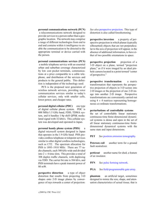 personal communications network (PCN)             See also perspective projection. This type of
 a telecommunications network designed to         distortion is also called foreshortening.
provide services to a person rather than a geo-
graphic location. The network may comprise        perspective inversion        a property of per-
a range of different technologies from end to     spective projection in which planar (typically
end and contains within it intelligence to en-    silhouetted) objects that are not perpendicu-
able the communication to be directed to the      lar to the axis of projection will appear, in the
appropriate terminal or device carried with       absence of additional information, to have ei-
the person.                                       ther of two possible orientations in space.

personal communications services (PCS)            perspective projection       projection of a
 a mobile telephone service with an essential     3-D object on a plane, termed “projection
urban and suburban coverage characterized         plane,” as if it were imaged by an ideal pin-
by low cost pocket terminals, communica-          hole camera located in a point termed “center
tions at a price comparable to a cable tele-      of perspective.”
phone, and distribution of the services and
products to the general public. This deﬁni-       perspective transformation          a matrix
tion is independent of the technology used.       transformation that represents the perspec-
   PCS is the proposed next generation of         tive projection of objects in 3-D scenes into
wireless network services, providing voice        2-D images or the projection of one 2-D im-
communication services similar to today’s         age into another 2-D image. Perspective
cellular services, only with smaller cells,       transformations are conveniently carried out
lower power, and cheaper rates.                   using 4 × 4 matrices representing homoge-
                                                  neous co-ordinate transformations.
personal digital cellular (PDC) one type
of digital cellular phone system. PDC is          perturbations of controllable systems
800 MHz/1.5 GHz band, FDD, TDMA sys-              the set of controllable linear stationary
tem, and it handles 1/4p shift QPSK modu-         continuous-time ﬁnite-dimensional dynami-
lated signal with 32 kbit/s. This cellular sys-   cal systems is dense and open in the set of
tem was developed and operated in Japan.          all linear stationary continuous-time ﬁnite-
                                                  dimensional dynamical systems with the
personal handy phone system (PHS)             a   same state and input dimensions.
digital microcell system designed in Japan
that operates in the 1.9 GHz band. PHS pro-
                                                  PET      See positron emission tomography.
vides cordless telephone or telepoint services
similar to other digital cordless technologies,
such as CT2. The spectrum allocation for          Petersen coil      another term for a ground
PHS is 1895–1918 MHz. There are 77 ra-            fault neutralizer.
dio channels, each 300 kHz wide and divided
into 2 × 4 time slots. This provides a total of   petticoat another name for shed, a feature
308 duplex trafﬁc channels, with duplexing        of an insulator.
via TDD. The carrier bit rate is 384 kb/s, and
PHS terminals have a peak transmit power of       PFN      See pulse forming network.
80 mW.
                                                  PGA      See ﬁeld-programmable gate array.
perspective distortion      a type of object
distortion that results from projecting 3-D       phantom       an artiﬁcial target, sometimes
shapes onto 2-D image planes by conver-           designed to mimic the size, shape, and atten-
gence of rays towards a center of projection:     uation characteristics of actual tissue, that is


c   2000 by CRC Press LLC
 