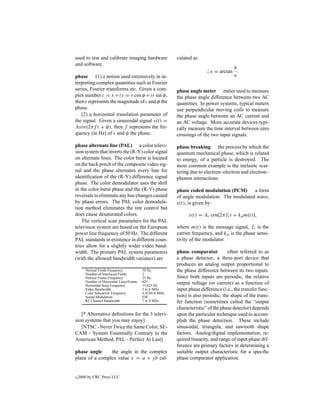 used to test and calibrate imaging hardware              culated as
and software.
                                                                                    b
                                                                          x = arctan .
phase (1) a notion used extensively in in-                                          a
terpreting complex quantities such as Fourier
series, Fourier transforms etc. Given a com-             phase angle meter meter used to measure
plex number c = x + iy = r cos φ + ir sin φ,             the phase angle difference between two AC
then r represents the magnitude of c and φ the           quantities. In power systems, typical meters
phase.                                                   use perpendicular moving coils to measure
   (2) a horizontal translation parameter of             the phase angle between an AC current and
the signal. Given a sinusoidal signal s(t) =             an AC voltage. More accurate devices typi-
Asin(2πf t + φ), then f represents the fre-              cally measure the time interval between zero
quency (in Hz) of s and φ the phase.                     crossings of the two input signals.

phase alternate line (PAL) a color televi-               phase breaking the process by which the
sion system that inverts the (R-Y) color signal          quantum mechanical phase, which is related
on alternate lines. The color burst is located           to energy, of a particle is destroyed. The
on the back porch of the composite video sig-            most common example is the inelastic scat-
nal and the phase alternates every line for              tering due to electron–electron and electron–
identiﬁcation of the (R-Y) difference signal             phonon interactions.
phase. The color demodulator uses the shift
in the color burst phase and the (R-Y) phase             phase coded modulation (PCM)      a form
reversals to eliminate any hue changes caused            of angle modulation. The modulated wave,
by phase errors. The PAL color demodula-                 s(t), is given by:
tion method eliminates the tint control but
does cause desaturated colors.                                 s(t) = Ac cos[2πfc t + kp m(t)],
    The vertical scan parameters for the PAL
television system are based on the European              where m(t) is the message signal, fc is the
power line frequency of 50 Hz. The different             carrier frequency, and kp is the phase sensi-
PAL standards in existence in different coun-            tivity of the modulator.
tries allow for a slightly wider video band-
width. The primary PAL system parameters                 phase comparator          often referred to as
(with the allowed bandwidth variance) are                a phase detector; a three-port device that
                                                         produces an analog output proportional to
       Vertical Fields Frequency          50 Hz          the phase difference between its two inputs.
       Number of Interlaced Fields        2
       Vertical Frame Frequency           25 Hz          Since both inputs are periodic, the relative
       Number of Horizontal Lines/Frame   625            output voltage (or current) as a function of
       Horizontal Scan Frequency          15,625 Hz
       Video Bandwidth                    5 to 6 MHz     input phase difference (i.e., the transfer func-
       Color Subcarrier Frequency         4.433618 MHz
       Sound Modulation                   FM             tion) is also periodic; the shape of the trans-
       RF Channel Bandwidth               7 to 8 MHz     fer function (sometimes called the “output
                                                         characteristic” of the phase detector) depends
   [* Alternative deﬁnitions for the 3 televi-           upon the particular technique used to accom-
sion systems that you may enjoy]                         plish the phase detection. These include
   [NTSC - Never Twice the Same Color, SE-               sinusoidal, triangula, and sawtooth shape
CAM - System Essentially Contrary to the                 factors. Analog/digital implementation, re-
American Method, PAL - Perfect At Last]                  quired linearity, and range of input phase dif-
                                                         ference are primary factors in determining a
phase angle     the angle in the complex                 suitable output characteristic for a speciﬁc
plane of a complex value x = a + j b cal-                phase comparator application.


c   2000 by CRC Press LLC
 