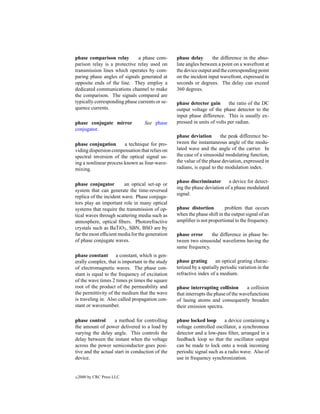 phase comparison relay        a phase com-       phase delay       the difference in the abso-
parison relay is a protective relay used on      lute angles between a point on a wavefront at
transmission lines which operates by com-        the device output and the corresponding point
paring phase angles of signals generated at      on the incident input wavefront, expressed in
opposite ends of the line. They employ a         seconds or degrees. The delay can exceed
dedicated communications channel to make         360 degrees.
the comparison. The signals compared are
typically corresponding phase currents or se-    phase detector gain        the ratio of the DC
quence currents.                                 output voltage of the phase detector to the
                                                 input phase difference. This is usually ex-
phase conjugate mirror            See phase      pressed in units of volts per radian.
conjugator.
                                                 phase deviation        the peak difference be-
phase conjugation       a technique for pro-     tween the instantaneous angle of the modu-
viding dispersion compensation that relies on    lated wave and the angle of the carrier. In
spectral inversion of the optical signal us-     the case of a sinusoidal modulating function,
ing a nonlinear process known as four-wave-      the value of the phase deviation, expressed in
mixing.                                          radians, is equal to the modulation index.

                                                 phase discriminator       a device for detect-
phase conjugator         an optical set-up or
                                                 ing the phase deviation of a phase modulated
system that can generate the time-reversed
                                                 signal.
replica of the incident wave. Phase conjuga-
tors play an important role in many optical
systems that require the transmission of op-     phase distortion        problem that occurs
tical waves through scattering media such as     when the phase shift in the output signal of an
atmosphere, optical ﬁbers. Photorefractive       ampliﬁer is not proportional to the frequency.
crystals such as BaTiO3 , SBN, BSO are by
far the most efﬁcient media for the generation   phase error     the difference in phase be-
of phase conjugate waves.                        tween two sinusoidal waveforms having the
                                                 same frequency.
phase constant a constant, which is gen-
erally complex, that is important in the study   phase grating       an optical grating charac-
of electromagnetic waves. The phase con-         terized by a spatially periodic variation in the
stant is equal to the frequency of excitation    refractive index of a medium.
of the wave times 2 times pi times the square
root of the product of the permeability and      phase interrupting collision        a collision
the permittivity of the medium that the wave     that interrupts the phase of the wavefunctions
is traveling in. Also called propagation con-    of lasing atoms and consequently broaden
stant or wavenumber.                             their emission spectra.

phase control       a method for controlling     phase locked loop       a device containing a
the amount of power delivered to a load by       voltage controlled oscillator, a synchronous
varying the delay angle. This controls the       detector and a low-pass ﬁlter, arranged in a
delay between the instant when the voltage       feedback loop so that the oscillator output
across the power semiconductor goes posi-        can be made to lock onto a weak incoming
tive and the actual start in conduction of the   periodic signal such as a radio wave. Also of
device.                                          use in frequency synchronization.


c   2000 by CRC Press LLC
 