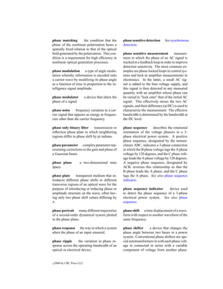 phase matching        the condition that the           phase sensitive detection      See synchronous
phase of the nonlinear polarization bears a            detection.
spatially ﬁxed relation to that of the optical
ﬁeld generated by the polarization. This con-          phase sensitive measurement           measure-
dition is a requirement for high efﬁciency in          ment in which the phase of an AC signal is
nonlinear optical generation processes.                tracked in a feedback loop in order to improve
                                                       detection sensitivity. The most common ex-
phase modulation a type of angle modu-                 amples are phase-locked loops in control sys-
lation whereby information is encoded onto             tems and lock-in ampliﬁer measurements in
a carrier wave by modifying its phase angle            electronics. In the latter, a small AC sig-
as a function of time in proportion to the in-         nal is added to the bias voltage supply, and
telligence signal amplitude.                           this signal is then detected in any measured
                                                       quantity with an ampliﬁer whose phase can
phase modulator             a device that alters the   be varied to “lock onto” that of the initial AC
phase of a signal.                                     signal. This effectively mixes the two AC
                                                       signals, and their difference (at DC) is used to
phase noise       frequency variation in a car-        characterize the measurement. The effective
rier signal that appears as energy at frequen-         bandwidth is determined by the bandwidth at
cies other than the carrier frequency.                 the DC level.

phase only binary ﬁlter        transmission or         phase sequence       describes the rotational
reﬂection phase plate in which neighboring             orientation of the voltage phasors in a 3-
regions differ in phase shift by pi radians.           phase electrical power system. A positive
                                                       phase sequence, designated by the nomen-
phase parameter complex parameter rep-                 clature ABC, indicates a 3-phase connection
resenting corrections to the gain and phase of         in which the B phase voltage lags the A phase
a Gaussian beam.                                       voltage by 120 degrees, and the C phase volt-
                                                       age leads the A phase voltage by 120 degrees.
phase plane           a two-dimensional state          A negative phase sequence, designated by
space.                                                 ACB, reverses this relationship so that the
                                                       B phase leads the A phase, and the C phase
phase plate     transparent medium that in-            lags the A phase. See also phase sequence
troduces different phase shifts to different           indicator.
transverse regions of an optical wave for the
purpose of introducing or reducing phase or            phase sequence indicator      device used
amplitude structure on the wave; often hav-            to detect the phase sequence of a 3-phase
ing only two phase shift values differing by           electrical power system. See also phase
π.                                                     sequence.

phase portrait many different trajectories             phase shift a time displacement of a wave-
of a second-order dynamical system plotted             form with respect to another waveform of the
in the phase plane.                                    same frequency.

phase response the way in which a system               phase shifter     a device that changes the
alters the phase of an input sinusoid.                 phase angle between two buses in a power
                                                       system. Conventional phase shifters are spe-
phase ripple       the variation in phase re-          cial autotransformers in with each phase volt-
sponse across the operating bandwidth of an            age in connected in series with a variable
optical or electrical device.                          component of voltage from another phase.


c   2000 by CRC Press LLC
 
