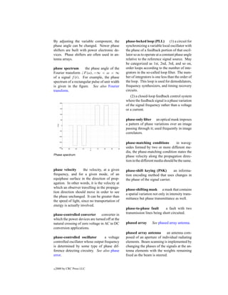 By adjusting the variable component, the         phase-locked loop (PLL) (1) a circuit for
phase angle can be changed. Newer phase          synchronizing a variable local oscillator with
shifters are built with power electronic de-     the phase of a feedback portion of that oscil-
vices. Phase shifters are often used in an-      lator so as to operate at a constant phase angle
tenna arrays.                                    relative to the reference signal source. May
                                                 be categorized as 1st, 2nd, 3rd, and so on,
phase spectrum       the phase angle of the      order loops according to the number of inte-
Fourier transform F (ω), −∞ < ω < ∞              grators in the so-called loop ﬁlter. The num-
of a signal f (t). For example, the phase        ber of integrators is one less than the order of
spectrum of a rectangular pulse of unit width    the loop. This loop is used for demodulators,
is given in the ﬁgure. See also Fourier          frequency synthesizers, and timing recovery
transform.                                       circuits.
                                                    (2) a closed-loop feedback control system
                                                 where the feedback signal is a phase variation
                                                 of the signal frequency rather than a voltage
                                                 or a current.

                                                 phase-only ﬁlter an optical mask imposes
                                                 a pattern of phase variations over an image
                                                 passing through it; used frequently in image
                                                 correlators.

                                                 phase-matching conditions           in waveg-
                                                 uides formed by two or more different me-
                                                 dia, the phase-matching condition states the
Phase spectrum.
                                                 phase velocity along the propagation direc-
                                                 tion in the different media should be the same.

phase velocity       the velocity, at a given    phase-shift keying (PSK)         an informa-
frequency, and for a given mode, of an           tion encoding method that uses changes in
equiphase surface in the direction of prop-      the phase of the signal carrier.
agation. In other words, it is the velocity at
which an observer travelling in the propaga-
                                                 phase-shifting mask a mask that contains
tion direction should move in order to see
                                                 a spatial variation not only in intensity trans-
the phase unchanged. It can be greater than
                                                 mittance but phase transmittance as well.
the speed of light, since no transportation of
energy is actually involved.
                                                 phase-to-phase fault       a fault with two
phase-controlled converter        converter in   transmission lines being short circuited.
which the power devices are turned off at the
natural crossing of zero voltage in AC to DC     phased array       See phased array antenna.
conversion applications.
                                                 phased array antenna       an antenna com-
phase-controlled oscillator        a voltage     posed of an aperture of individual radiating
controlled oscillator whose output frequency     elements. Beam scanning is implemented by
is determined by some type of phase dif-         changing the phases of the signals at the an-
ference detecting circuitry. See also phase      tenna elements with the weights remaining
error.                                           ﬁxed as the beam is steered.


c   2000 by CRC Press LLC
 