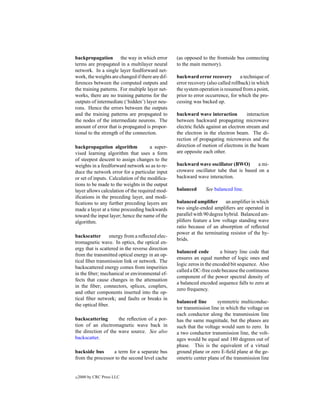backpropagation the way in which error            (as opposed to the frontside bus connecting
terms are propagated in a multilayer neural       to the main memory).
network. In a single layer feedforward net-
work, the weights are changed if there are dif-   backward error recovery          a technique of
ferences between the computed outputs and         error recovery (also called rollback) in which
the training patterns. For multiple layer net-    the system operation is resumed from a point,
works, there are no training patterns for the     prior to error occurrence, for which the pro-
outputs of intermediate (‘hidden’) layer neu-     cessing was backed up.
rons. Hence the errors between the outputs
and the training patterns are propagated to       backward wave interaction          interaction
the nodes of the intermediate neurons. The        between backward propagating microwave
amount of error that is propagated is propor-     electric ﬁelds against an electron stream and
tional to the strength of the connection.         the electron in the electron beam. The di-
                                                  rection of propagating microwaves and the
backpropagation algorithm             a super-    direction of motion of electrons in the beam
vised learning algorithm that uses a form         are opposite each other.
of steepest descent to assign changes to the
weights in a feedforward network so as to re-     backward wave oscillator (BWO)        a mi-
duce the network error for a particular input     crowave oscillator tube that is based on a
or set of inputs. Calculation of the modiﬁca-     backward wave interaction.
tions to be made to the weights in the output
layer allows calculation of the required mod-     balanced      See balanced line.
iﬁcations in the preceding layer, and modi-
ﬁcations to any further preceding layers are      balanced ampliﬁer        an ampliﬁer in which
made a layer at a time proceeding backwards       two single-ended ampliﬁers are operated in
toward the input layer; hence the name of the     parallel with 90 degree hybrid. Balanced am-
algorithm.                                        pliﬁers feature a low voltage standing wave
                                                  ratio because of an absorption of reﬂected
                                                  power at the terminating resistor of the hy-
backscatter       energy from a reﬂected elec-
                                                  brids.
tromagnetic wave. In optics, the optical en-
ergy that is scattered in the reverse direction
                                                  balanced code         a binary line code that
from the transmitted optical energy in an op-
                                                  ensures an equal number of logic ones and
tical ﬁber transmission link or network. The
                                                  logic zeros in the encoded bit sequence. Also
backscattered energy comes from impurities
                                                  called a DC-free code because the continuous
in the ﬁber; mechanical or environmental ef-
                                                  component of the power spectral density of
fects that cause changes in the attenuation
                                                  a balanced encoded sequence falls to zero at
in the ﬁber; connectors, splices, couplers,
                                                  zero frequency.
and other components inserted into the op-
tical ﬁber network; and faults or breaks in
                                                  balanced line       symmetric multiconduc-
the optical ﬁber.
                                                  tor transmission line in which the voltage on
                                                  each conductor along the transmission line
backscattering       the reﬂection of a por-      has the same magnitude, but the phases are
tion of an electromagnetic wave back in           such that the voltage would sum to zero. In
the direction of the wave source. See also        a two conductor transmission line, the volt-
backscatter.                                      ages would be equal and 180 degrees out of
                                                  phase. This is the equivalent of a virtual
backside bus      a term for a separate bus       ground plane or zero E-ﬁeld plane at the ge-
from the processor to the second level cache      ometric center plane of the transmission line


c   2000 by CRC Press LLC
 
