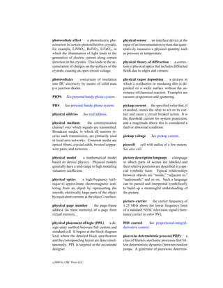 photovoltaic effect       a photoelectric phe-     physical sensor an interface device at the
nomenon in certain photorefractive crystals,       input of an instrumentation system that quan-
for example, LiNbO3 , BaTiO3 , LiTaO3 , in         titatively measures a physical quantity such
which the illumination of light leads to the       as pressure or temperature.
generation of electric current along certain
direction in the crystals. This leads to the ac-   physical theory of diffraction         a correc-
cumulation of charges on the surfaces of the       tion to physical optics that includes diffracted
crystals, causing an open circuit voltage.         ﬁelds due to edges and corners.

photovoltaics      conversion of insolation        physical vapor deposition       a process in
into DC electricity by means of solid state        which a conductive or insulating ﬁlm is de-
p-n junction diodes.                               posited on a wafer surface without the as-
                                                   sistance of chemical reaction. Examples are
PHPS        See personal handy phone system.       vacuum evaporation and sputtering.

PHS        See personal handy phone system.        pickup current the speciﬁed value that, if
                                                   exceeded, causes the relay to act on its con-
physical address        See real address.          tact and cause a circuit breaker action. It is
                                                   the threshold current for system protection,
physical medium          the communication         and a magnitude above this is considered a
channel over which signals are transmitted.        fault or abnormal condition.
Broadcast media, in which all stations re-
ceive each transmission, are primarily used        pickup voltage      See pickup current.
in local-area networks. Common media are
optical ﬁbers, coaxial cable, twisted copper-      picocell    cell with radius of a few meters.
wire pairs, and airwaves.                          See also cell.

physical model        a mathematical model         picture description language a language
based on device physics. Physical models           in which parts of scenes are labelled and
generally have a mid-range to high modeling        their relative positions are described in a spe-
valuation coefﬁcient.                              cial symbolic form. Typical relationships
                                                   between objects are “inside,” “adjacent to,”
physical optics      a high-frequency tech-        “underneath,” and so on. Such a language
nique to approximate electromagnetic scat-         can be parsed and interpreted symbolically
tering from an object by representing the          to build up a meaningful understanding of
smooth, electrically large parts of the object     the picture.
by equivalent currents at the object’s surface.
                                                   picture–carrier      the carrier frequency of
physical page number     the page-frame            1.25 MHz above the lower frequency limit
address (in main memory) of a page from            of a standard NTSC television signal (lumi-
virtual memory.                                    nance carrier in color TV).

physical placement of logic (PPL) a de-            PID control        See proportional-integral-
sign entry method between full custom and          derivative control.
standard cell. It begins at the block diagram
level where the detailed block speciﬁcation        piecewise deterministic process (PDP) a
and the corresponding layout are done simul-       class of Markov stochastic processes that fol-
taneously. PPL is targeted at the occasional       low deterministic dynamics between random
designer.                                          jumps. A generator of piecewise determin-


c   2000 by CRC Press LLC
 
