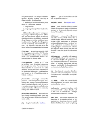 istic process (PDP) is an integro-differential    pig tail   a type of hot stick that can slide
operator. Roughly speaking PDPs may be            over an overhead conductor.
characterized by three functions:
   1. deterministic dynamics between jumps        piggyback board       See daughter board.
driven by a differential equation,
     2. jump intensity,                           pigtail     short electrical conductor used to
   3. jump magnitude probabilistic distribu-      connect the brushes of an electrical motor or
tion.                                             generator to the external electrical connec-
                                                  tions of the machine.
   PDPs can be used to describe some queue-
ing, storage, and renewal processes. More-
over, they may also be applied in modeling        pilot carrier     a means of providing a car-
control processes in the presence of failures,    rier at the receiver, which matches the re-
abrupt changes of working conditions, jump-       ceived carrier in phase and frequency. In this
ing deterioration of quality of working plants,   method, which is employed in suppressed
as well as inventory and maintenance sys-         carrier modulation systems, a carrier of very
tems. The important class of PDPs is pro-         small amplitude is inserted into the modu-
duced by linear systems with Markov jumps.        lated signal prior to transmission, extracted
                                                  and ampliﬁed in the receiver, and then em-
                                                  ployed as a matching carrier for coherent de-
Pierce gun        an electron gun with which
                                                  tection.
the focusing electrode is tilted 67.5◦ from the
axis of the electron beam and the accelerator
anode is also tilted forward to produce a rec-    pilot sequence a spreading code sequence
tilinear ﬂow of an electron beam.                 used in a CDMA cellular network such as IS-
                                                  95 to facilitate the PN code synchronization
                                                  and coherent demodulation of the received
Pierce oscillator      usually, an FET crys-
                                                  signal. In the most typical case, the pilot
tal oscillator where the crystal is connected
                                                  sequence is utilized in the forward channel,
between gate and drain. The crystal is used
                                                  i.e., transmission by the base station.
like an inductor, the source of the FET is AC
grounded, and the gate-source capacitance of
the device and drain-source capacitance are       pin     the electronic connection that allows
used as parts of the LC-oscillator similar to     connection between an integrated circuit or
Colpitts oscillator.                              circuit board and some socket into which it
                                                  is plugged.
piezoelectric pertaining to a material that
possesses a noncentrosymetric crystal struc-      PIN diode     a diode with a large intrinsic
ture that will generate charge on the applica-    region sandwiched between p- and n-doped
tion of a mechanical stress. As in the case of    semiconducting regions.
a pyroelectric materials, this can be detected
as either a potential difference or as a charge   pin insulator    an electric insulator which
ﬂowing in an external circuit.                    is concentric with a hollow, threaded hole
                                                  so that it can be screwed onto a steel pin
piezoelectric transducer device that con-         mounted on a utility pole or crossarm.
verts electric signals to ultrasonic waves, and
vice versa, by means of the piezoelectric ef-     pinch effect the collapse of a hollow con-
fect in solids.                                   ductor due to the magnetic effects of very
                                                  large currents. Sometimes observed in cable
pig       slang for line hose See line hose.      shields which have been struck by lightning.


c   2000 by CRC Press LLC
 