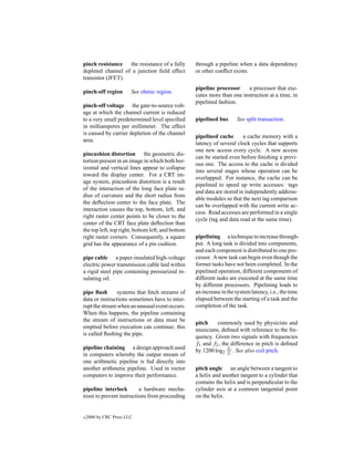 pinch resistance   the resistance of a fully       through a pipeline when a data dependency
depleted channel of a junction ﬁeld effect         or other conﬂict exists.
transistor (JFET).
                                                   pipeline processor     a processor that exe-
pinch-off region        See ohmic region.
                                                   cutes more than one instruction at a time, in
                                                   pipelined fashion.
pinch-off voltage the gate-to-source volt-
age at which the channel current is reduced
to a very small predetermined level speciﬁed       pipelined bus      See split transaction.
in milliamperes per millimeter. The effect
is caused by carrier depletion of the channel
                                                   pipelined cache       a cache memory with a
area.
                                                   latency of several clock cycles that supports
                                                   one new access every cycle. A new access
pincushion distortion the geometric dis-
                                                   can be started even before ﬁnishing a previ-
tortion present in an image in which both hor-
                                                   ous one. The access to the cache is divided
izontal and vertical lines appear to collapse
                                                   into several stages whose operation can be
toward the display center. For a CRT im-
                                                   overlapped. For instance, the cache can be
age system, pincushion distortion is a result
                                                   pipelined to speed up write accesses: tags
of the interaction of the long face plate ra-
                                                   and data are stored in independently address-
dius of curvature and the short radius from
                                                   able modules so that the next tag comparison
the deﬂection center to the face plate. The
                                                   can be overlapped with the current write ac-
interaction causes the top, bottom, left, and
                                                   cess. Read accesses are performed in a single
right raster center points to be closer to the
                                                   cycle (tag and data read at the same time).
center of the CRT face plate deﬂection than
the top left, top right, bottom left, and bottom
right raster corners. Consequently, a square       pipelining a technique to increase through-
grid has the appearance of a pin cushion.          put. A long task is divided into components,
                                                   and each component is distributed to one pro-
pipe cable a paper-insulated high-voltage          cessor. A new task can begin even though the
electric power transmission cable laid within      former tasks have not been completed. In the
a rigid steel pipe containing pressurized in-      pipelined operation, different components of
sulating oil.                                      different tasks are executed at the same time
                                                   by different processors. Pipelining leads to
pipe ﬂush       systems that fetch streams of      an increase in the system latency, i.e., the time
data or instructions sometimes have to inter-      elapsed between the starting of a task and the
rupt the stream when an unusual event occurs.      completion of the task.
When this happens, the pipeline containing
the stream of instructions or data must be
                                                   pitch    commonly used by physicists and
emptied before execution can continue; this
                                                   musicians, deﬁned with reference to the fre-
is called ﬂushing the pipe.
                                                   quency. Given two signals with frequencies
                                                   f1 and f2 , the difference in pitch is deﬁned
pipeline chaining a design approach used
                                                   by 1200 log2 f2 . See also coil pitch.
                                                                 f1
in computers whereby the output stream of
one arithmetic pipeline is fed directly into
another arithmetic pipeline. Used in vector        pitch angle an angle between a tangent to
computers to improve their performance.            a helix and another tangent to a cylinder that
                                                   contains the helix and is perpendicular to the
pipeline interlock       a hardware mecha-         cylinder axis at a common tangential point
nism to prevent instructions from proceeding       on the helix.


c   2000 by CRC Press LLC
 