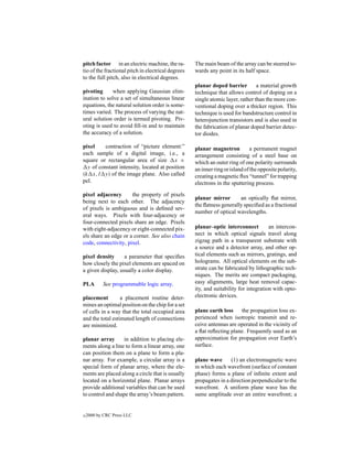 pitch factor in an electric machine, the ra-        The main beam of the array can be steered to-
tio of the fractional pitch in electrical degrees   wards any point in its half space.
to the full pitch, also in electrical degrees.
                                                    planar doped barrier         a material growth
pivoting      when applying Gaussian elim-          technique that allows control of doping on a
ination to solve a set of simultaneous linear       single atomic layer, rather than the more con-
equations, the natural solution order is some-      ventional doping over a thicker region. This
times varied. The process of varying the nat-       technique is used for bandstructure control in
ural solution order is termed pivoting. Piv-        heterojunction transistors and is also used in
oting is used to avoid ﬁll-in and to maintain       the fabrication of planar doped barrier detec-
the accuracy of a solution.                         tor diodes.

pixel     contraction of “picture element:”         planar magnetron           a permanent magnet
each sample of a digital image, i.e., a             arrangement consisting of a steel base on
square or rectangular area of size x ×              which an outer ring of one polarity surrounds
  y of constant intensity, located at position      an inner ring or island of the opposite polarity,
(k x, l y) of the image plane. Also called          creating a magnetic ﬂux “tunnel” for trapping
pel.                                                electrons in the sputtering process.
pixel adjacency       the property of pixels
                                                    planar mirror       an optically ﬂat mirror,
being next to each other. The adjacency
                                                    the ﬂatness generally speciﬁed as a fractional
of pixels is ambiguous and is deﬁned sev-
                                                    number of optical wavelengths.
eral ways. Pixels with four-adjacency or
four-connected pixels share an edge. Pixels
with eight-adjacency or eight-connected pix-        planar–optic interconnect          an intercon-
els share an edge or a corner. See also chain       nect in which optical signals travel along
code, connectivity, pixel.                          zigzag path in a transparent substrate with
                                                    a source and a detector array, and other op-
pixel density      a parameter that speciﬁes        tical elements such as mirrors, gratings, and
how closely the pixel elements are spaced on        holograms. All optical elements on the sub-
a given display, usually a color display.           strate can be fabricated by lithographic tech-
                                                    niques. The merits are compact packaging,
PLA        See programmable logic array.            easy alignments, large heat removal capac-
                                                    ity, and suitability for integration with opto-
placement         a placement routine deter-        electronic devices.
mines an optimal position on the chip for a set
of cells in a way that the total occupied area      plane earth loss the propagation loss ex-
and the total estimated length of connections       perienced when isotropic transmit and re-
are minimized.                                      ceive antennas are operated in the vicinity of
                                                    a ﬂat reﬂecting plane. Frequently used as an
planar array      in addition to placing ele-       approximation for propagation over Earth’s
ments along a line to form a linear array, one      surface.
can position them on a plane to form a pla-
nar array. For example, a circular array is a       plane wave      (1) an electromagnetic wave
special form of planar array, where the ele-        in which each wavefront (surface of constant
ments are placed along a circle that is usually     phase) forms a plane of inﬁnite extent and
located on a horizontal plane. Planar arrays        propagates in a direction perpendicular to the
provide additional variables that can be used       wavefront. A uniform plane wave has the
to control and shape the array’s beam pattern.      same amplitude over an entire wavefront; a


c   2000 by CRC Press LLC
 