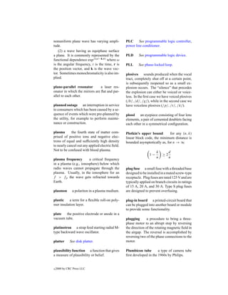 nonuniform plane wave has varying ampli-          PLC      See programmable logic controller,
tude.                                             power line conditioner.
    (2) a wave having as equiphase surface
a plane. It is commonly represented by the        PLD      See programmable logic device.
functional dependence expj (ωt−k·r) where ω
is the angular frequency, t is the time, r is     PLL      See phase-locked loop.
the position vector, and k is the wave vec-
tor. Sometimes monochromaticity is also im-       plosives sounds produced when the vocal
plied.                                            tract, completely shut off at a certain point,
                                                  is subsequently reopened so as a small ex-
plane-parallel resonator        a laser res-      plosion occurs. The “silence” that precedes
onator in which the mirrors are ﬂat and par-      the explosion can either be voiced or voice-
allel to each other.                              less. In the ﬁrst case we have voiced plosives
                                                  (/b/, /d/, /g/), while in the second case we
planned outage an interruption in service         have voiceless plosives (/p/, /t/, /k/).
to consumers which has been caused by a se-
quence of events which were pre-planned by        plossl an eyepiece consisting of four lens
the utility, for example to perform mainte-       elements, a pair of cemented doublets facing
nance or construction.                            each other in a symmetrical conﬁguration.

plasma       the fourth state of matter com-      Plotkin’s upper bound        for any (n, k)
prised of positive ions and negative elec-        linear block code, the minimum distance is
trons of equal and sufﬁciently high density       bounded asymptotically as, for n → ∞
to nearly cancel out any applied electric ﬁeld.
Not to be confused with blood plasma.
                                                                       k         d
                                                                  1−        ≥2
                                                                       n         n
plasma frequency        a critical frequency
in a plasma (e.g., ionosphere) below which
radio waves cannot propagate through the          plug fuse a small fuse with a threaded base
plasma. Usually, in the ionosphere for an         designed to be installed in a mated screw-type
f > fp the wave gets refracted towards            receptacle. Plug fuses are rated 125 V and are
Earth.                                            typically applied on branch circuits in ratings
                                                  of 15 A, 20 A, and 30 A. Type S plug fuses
plasmon        a polariton in a plasma medium.    are designed to prevent overfusing.

plastic   a term for a ﬂexible roll-on poly-      plug-in board a printed-circuit board that
mer insulation layer.                             can be plugged into another board or module
                                                  to provide some functionality.
plate   the positive electrode or anode in a
vacuum tube.                                      plugging       a procedure to bring a three-
                                                  phase motor to an abrupt stop by reversing
platinotron a strap feed starting radial M-       the direction of the rotating magnetic ﬁeld in
type backward wave oscillator.                    the airgap. The reversal is accomplished by
                                                  reversing two of the phase connections to the
platter       See disk platter.                   motor.

plausibility function a function that gives       Plumbicon tube        a type of camera tube
a measure of plausibility or belief.              ﬁrst developed in the 1960s by Philips.


c   2000 by CRC Press LLC
 