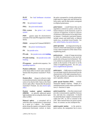 PLZT           See lead lanthanum zirconium         the poles correspond to circular polarization
titanate.                                           (right-hand for upper pole and left-hand for
                                                    lower pole), and all other points correspond
PM        See permanent magnet.                     to elliptical polarization.

PMA         See post-metal anneal.                  point feature      a small feature that can be
                                                    regarded as centered at a point, so that inter-
PMA system            See prism | air | metal       feature distances can be measured, as part of
system.                                             a process of inspection, or prior to a process
                                                    of inference of the presence of an object from
PMN        generic name for electrostrictive        its features. Commonly used point features
materials of the lead (Pb) magnesium niobate        include corners and small holes, or ﬁducial
family.                                             marks (e.g., on printed circuit boards). See
                                                    also salient feature, key point detection.
PMOS         acronym for P-channel MOSFET.
                                                    point operation an image processing op-
PMU         See power monitoring unit.
                                                    eration in which individual pixels are mapped
                                                    to new values irrespective of the values of any
PN        See pseudo-noise.
                                                    neighboring pixels.
PN code        See pseudo-noise code tracking.
                                                    point process a type of image processing
PN code tracking            See pseudo-noise code   in which the enhancement at any pixel de-
tracking.                                           pends only on the gray level at that pixel. This
                                                    is in contrast to an operation whose value de-
PN sequence pseudo-noise sequence. See              pends on the location of the pixel or on the
spreading sequence.                                 values of neighboring pixels. See also gray
                                                    level, neighborhood operation.
Pockels coefﬁcients        denotes the strength
of the linear effect in electro-optic materials.    point source a light source so small that its
Named after the pioneer researcher F. Pock-         size and shape cannot be determined from the
els.                                                characteristics of the light emanating from it.
                                                    The light emitted has a spherical wave front
Pockels effect      change in refractive index      and is spatially coherent.
in noncentrosymmetric materials upon appli-
cation of an electric ﬁeld. Same as the linear      point spread function (PSF)       multidi-
electro-optic effect. Named after the pioneer       mensional impulse response. Output of a
researcher F. Pockels. See also electro-optic       multidimensional system when a point func-
effect.                                             tion (δ−function) is input.

Pockels readout optical modulator                   point-to-point bus a bus that connects and
(PROM)       an optically addressed spatial         provides communication capability between
light modulator device using the electro-optic      two, and only two, components. It should
effect in BSO.                                      be noted that buses support communications
                                                    within the CPU, as well as external to the
Poincar´ sphere
         e              a conceptual aid in         CPU. Most internal buses are point-to-point
which the state of polarization is represented      buses. In contrast, see also multipoint bus.
by a point on a sphere. For example,
points along the equator correspond to linear       point-to-point motion     in the point-to-
polarization (horizontal, vertical, or slant),      point motion, the manipulator has to move


c   2000 by CRC Press LLC
 