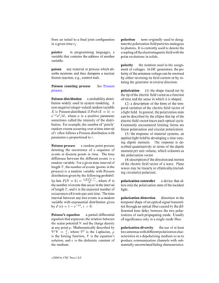 from an initial to a ﬁnal joint conﬁguration      polariton      term originally used to desig-
in a given time tf .                              nate the polarization ﬁeld particles analogous
                                                  to photons. It is currently used to denote the
pointer       in programming languages, a         coupling of the electromagnetic ﬁeld with the
variable that contains the address of another     polar excitations in solids.
variable.
                                                  polarity       the notation used in the assign-
poison any material or process which ab-          ment of voltages. In DC generators, the po-
sorbs neutrons and thus dampens a nuclear         larity of the armature voltage can be reversed
ﬁssion reaction, e.g., control rods.              by either reversing its ﬁeld current or by ro-
                                                  tating the generator in reverse direction.
Poisson counting process         See Poisson
process.                                          polarization        (1) the shape traced out by
                                                  the tip of the electric ﬁeld vector as a function
Poisson distribution a probability distri-        of time and the sense in which it is shaped.
bution widely used in system modeling. A              (2) a description of the form of the tem-
non-negative integer-valued random variable       poral variation of the electric ﬁeld vector of
X is Poisson-distributed if Prob(X = k) =         a light ﬁeld. In general, the polarization state
e−a a k /k!, where a is a positive parameter      can be described by the ellipse that tip of the
sometimes called the intensity of the distri-     electric ﬁeld vector traces each optical cycle.
bution. For example, the number of ‘purely’       Commonly encountered limiting forms are
random events occurring over a time interval      linear polarization and circular polarization.
of t often follows a Poisson distribution with        (3) the response of material systems, an
parameter a proportional to t.                    applied light ﬁeld by developing a time vary-
                                                  ing dipole moment. The response is de-
Poisson process        a random point process     scribed quantitatively in terms of the dipole
denoting the occurrence of a sequence of          moment per unit volume, which is known as
events at discrete points in time. The time       the polarization vector.
difference between the different events is a          (4) description of the direction and motion
random variable. For a given time interval of     of the electric ﬁeld vector of a wave. Plane
length T , the number of events (points in the    waves may be linearly or elliptically (includ-
process) is a random variable with Poisson        ing circularly) polarized.
distribution given by the following probabil-
                             k −λT
ity law P [N = k] = (λT )k!e , where N is         polarization controller       a device that al-
the number of events that occur in the interval   ters only the polarization state of the incident
of length T , and λ is the expected number of     light.
occurrences of events per unit time. The time
interval between any two events is a random       polarization distortion      distortion in the
variable with exponential distribution given      temporal shape of an optical signal transmit-
by F (τ ) = 1 − e−λτ , τ > 0.                     ted through an optical ﬁber caused by the dif-
                                                  ferential time delay between the two polar-
Poisson’s equation       a partial differential   izations of each propagating mode. Usually
equation that expresses the relation between      of signiﬁcance only in a single mode ﬁber.
the scalar potential V and the charge density
at any point ρ. Mathematically described by       polarization diversity      the use of at least
  2 V = ρ , where      2 is the Laplacian, ρ      two antennas with different polarization char-
is the forcing function, V is the equation’s      acteristics in a depolarizing medium so as to
solution, and is the dielectric constant of       produce communication channels with sub-
the medium.                                       stantially uncorrelated fading characteristics.


c   2000 by CRC Press LLC
 