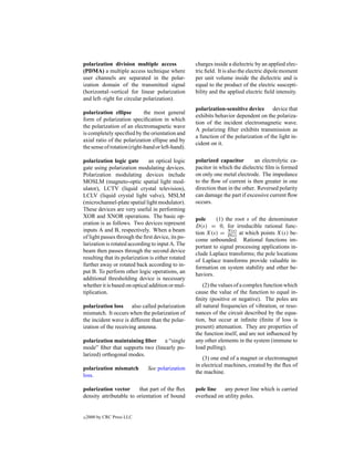 polarization division multiple access               charges inside a dielectric by an applied elec-
(PDMA) a multiple access technique where            tric ﬁeld. It is also the electric dipole moment
user channels are separated in the polar-           per unit volume inside the dielectric and is
ization domain of the transmitted signal            equal to the product of the electric suscepti-
(horizontal–vertical for linear polarization        bility and the applied electric ﬁeld intensity.
and left–right for circular polarization).
                                                    polarization-sensitive device device that
polarization ellipse         the most general
                                                    exhibits behavior dependent on the polariza-
form of polarization speciﬁcation in which
                                                    tion of the incident electromagnetic wave.
the polarization of an electromagnetic wave
                                                    A polarizing ﬁlter exhibits transmission as
is completely speciﬁed by the orientation and
                                                    a function of the polarization of the light in-
axial ratio of the polarization ellipse and by
                                                    cident on it.
the sense of rotation (right-hand or left-hand).

polarization logic gate        an optical logic     polarized capacitor        an electrolytic ca-
gate using polarization modulating devices.         pacitor in which the dielectric ﬁlm is formed
Polarization modulating devices include             on only one metal electrode. The impedance
MOSLM (magneto-optic spatial light mod-             to the ﬂow of current is then greater in one
ulator), LCTV (liquid crystal television),          direction than in the other. Reversed polarity
LCLV (liquid crystal light valve), MSLM             can damage the part if excessive current ﬂow
(microchannel-plate spatial light modulator).       occurs.
These devices are very useful in performing
XOR and XNOR operations. The basic op-
                                                    pole     (1) the root s of the denominator
eration is as follows. Two devices represent
                                                    D(s) = 0, for irreducible rational func-
inputs A and B, respectively. When a beam
                                                    tion X(s) = N (s) at which points X(s) be-
                                                                  D(s)
of light passes through the ﬁrst device, its po-    come unbounded. Rational functions im-
larization is rotated according to input A. The     portant to signal processing applications in-
beam then passes through the second device          clude Laplace transforms; the pole locations
resulting that its polarization is either rotated   of Laplace transforms provide valuable in-
further away or rotated back according to in-       formation on system stability and other be-
put B. To perform other logic operations, an        haviors.
additional thresholding device is necessary
whether it is based on optical addition or mul-         (2) the values of a complex function which
tiplication.                                        cause the value of the function to equal in-
                                                    ﬁnity (positive or negative). The poles are
polarization loss also called polarization          all natural frequencies of vibration, or reso-
mismatch. It occurs when the polarization of        nances of the circuit described by the equa-
the incident wave is different than the polar-      tion, but occur at inﬁnite (ﬁnite if loss is
ization of the receiving antenna.                   present) attenuation. They are properties of
                                                    the function itself, and are not inﬂuenced by
polarization maintaining ﬁber a “single             any other elements in the system (immune to
mode” ﬁber that supports two (linearly po-          load pulling).
larized) orthogonal modes.
                                                       (3) one end of a magnet or electromagnet
                                                    in electrical machines, created by the ﬂux of
polarization mismatch          See polarization
                                                    the machine.
loss.

polarization vector      that part of the ﬂux       pole line   any power line which is carried
density attributable to orientation of bound        overhead on utility poles.


c   2000 by CRC Press LLC
 