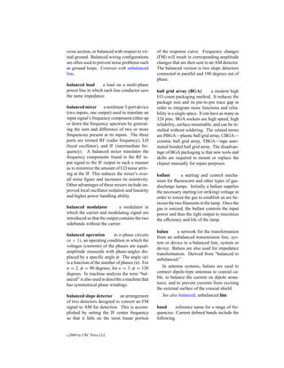 cross section, or balanced with respect to vir-   of the response curve. Frequency changes
tual ground. Balanced wiring conﬁgurations        (FM) will result in corresponding amplitude
are often used to prevent noise problems such     changes that are then sent to an AM detector.
as ground loops. Contrast with unbalanced         The balanced version is two slope detectors
line.                                             connected in parallel and 180 degrees out of
                                                  phase.
balanced load      a load on a multi-phase
power line in which each line conductor sees      ball grid array (BGA)            a modern high
the same impedance.                               I/O count packaging method. It reduces the
                                                  package size and its pin-to-pin trace gap in
balanced mixer a nonlinear 3-port device          order to integrate more functions and relia-
(two inputs, one output) used to translate an     bility in a single space. It can have as many as
input signal’s frequency component either up      324 pins. BGA sockets are high speed, high
or down the frequency spectrum by generat-        reliability, surface-mountable, and can be in-
ing the sum and difference of two or more         stalled without soldering. The related terms
frequencies present at its inputs. The three      are PBGA—plastic ball grid array, CBGA—
ports are termed RF (radio frequency), LO         ceramic ball grid array, TBGA—tape auto-
(local oscillator), and IF (intermediate fre-     mated bonded ball grid array. The disadvan-
quency). A balanced mixer translates the          tage of BGA packaging is that new tools and
frequency components found in the RF in-          skills are required to mount or replace the
put signal to the IF output in such a manner      chipset manually for repair purposes.
as to minimize the amount of LO noise arriv-
ing at the IF. This reduces the mixer’s over-     ballast       a starting and control mecha-
all noise ﬁgure and increases its sensitivity.    nism for ﬂuorescent and other types of gas-
Other advantages of these mixers include im-      discharge lamps. Initially a ballast supplies
proved local oscillator isolation and linearity   the necessary starting (or striking) voltage in
and higher power handling ability.                order to ionize the gas to establish an arc be-
                                                  tween the two ﬁlaments in the lamp. Once the
balanced modulator            a modulator in      gas is ionized, the ballast controls the input
which the carrier and modulating signal are       power and thus the light output to maximize
introduced so that the output contains the two    the efﬁciency and life of the lamp.
sidebands without the carrier.
                                                  balun      a network for the transformation
balanced operation         in n-phase circuits
                                                  from an unbalanced transmission line, sys-
(n > 1), an operating condition in which the
                                                  tem or device to a balanced line, system or
voltages (currents) of the phases are equal-
                                                  device. Baluns are also used for impedance
amplitude sinusoids with phase-angles dis-
                                                  transformation. Derived from “balanced to
placed by a speciﬁc angle φ. The angle (φ)
                                                  unbalanced.”
is a function of the number of phases (n). For
n = 2, φ = 90 degrees, for n = 3, φ = 120            In antenna systems, baluns are used to
degrees. In machine analysis the term “bal-       connect dipole-type antennas to coaxial ca-
anced” is also used to describe a machine that    ble, to balance the current on dipole arma-
has symmetrical phase windings.                   tures, and to prevent currents from exciting
                                                  the external surface of the coaxial shield.
balanced slope detector     an arrangement           See also balanced, unbalanced line.
of two detectors designed to convert an FM
signal to AM for detection. This is accom-        band      reference name for a range of fre-
plished by setting the IF center frequency        quencies. Current deﬁned bands include the
so that it falls on the most linear portion       following.


c   2000 by CRC Press LLC
 