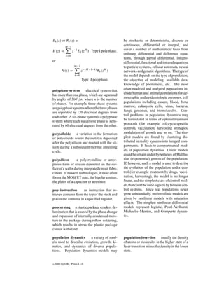 Ek (z) or Rk (z) as                                be stochastic or deterministic, discrete or
           M−1
                                                   continuous, differential or integral, and
H (z) =           z−k Ek (zM ) Type I polyphase.   cover a number of mathematical tools from
                                                   ordinary differential and difference equa-
            k=0
                                                   tions, through partial differential, integro-
or                                                 differential, functional and integral equations
                   M−1                             to particle systems, cellular automata, neural
        H (z) =          z−(M−1−k) Rk (zM )        networks and genetic algorithms. The type of
                   k=0                             the model depends on the type of population,
                         Type II polyphase.        the objective of modeling, available data,
                                                   knowledge of phenomena, etc. The most
                                                   often modeled and analyzed populations in-
polyphase system        electrical system that
                                                   clude human and animal populations for de-
has more than one phase, which are separated
                                                   mographic and epidemiologic purposes, cell
by angles of 360◦ /n, where n is the number
of phases. For example, three phase systems        populations including cancer, blood, bone
are polyphase systems where the three phases       marrow, eukaryotic cells, virus, bacteria,
are separated by 120 electrical degrees from       fungi, genomes, and biomolecules. Con-
each other. A six-phase system is a polyphase      trol problems in population dynamics may
system where each successive phase is sepa-        be formulated in terms of optimal treatment
rated by 60 electrical degrees from the other.     protocols (for example cell-cycle-speciﬁc
                                                   control), vaccination, harvesting strategies,
polysalicide      a variation in the formation     modulation of growth and so on. The sim-
of polysilicide where the metal is deposited       plest models are found by clustering dis-
after the polysilicon and reacted with the sil-    tributed in reality systems into lumped com-
icon during a subsequent thermal annealing         partments. It leads to compartmental mod-
cycle.                                             els of population dynamics. Linear models
                                                   could be obtain under hypotheses of Malthu-
polysilicon       a polycrystalline or amor-       sian (exponential) growth of the population.
phous form of silicon deposited on the sur-        If, however, such a model is used to describe
face of a wafer during integrated circuit fabri-   the evolution of the population under con-
cation. In modern technologies, it most often      trol (for example treatment by drugs, vacci-
forms the MOSFET gate, the bipolar emitter,        nation, harvesting), the model is no longer
the plates of a capacitor or a resistor.           linear, and the simplest class of control mod-
                                                   els that could be used is given by bilinear con-
pop instruction       an instruction that re-      trol systems. Since real populations never
trieves contents from the top of the stack and     grow unboundedly, more realistic models are
places the contents in a speciﬁed register.        given by nonlinear models with saturation
                                                   effects. The simplest nonlinear differential
popcorning a plastic package crack or de-          models represent logistic, Pearl–Verlhurst,
lamination that is caused by the phase change      Michaelis–Menton, and Gompertz dynam-
and expansion of internally condensed mois-        ics.
ture in the package during reﬂow soldering,
which results in stress the plastic package
cannot withstand.

population dynamics       a variety of mod-        population inversion usually the density
els used to describe evolution, growth, ki-        of atoms or molecules in the higher state of a
netics, and dynamics of diverse popula-            laser transition minus the density in the lower
tions. Population dynamics models may              state.


c   2000 by CRC Press LLC
 