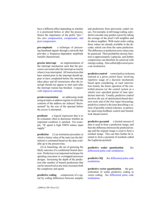 have a different effect depending on whether        and predictions from previously coded val-
it is positioned before or after the process.       ues. For example, in still image coding, a pre-
Hence the importance of the preﬁx “pre-.”           dictive encoder may predict a pixel by taking
See also compensation, compensator, and             the average of the pixel’s left neighbor and
post-compensator.                                   its above neighbor. With raster-order coding
                                                    these values are already available in the de-
pre-emphasis        a technique of process-         coder, which can form the same prediction.
ing baseband signals through a network that         The difference or prediction error values may
provides a frequency-dependent amplitude            be quantized. Their probability density func-
transfer characteristic.                            tion is approximately Laplacian, and further
                                                    compression can therefore be achieved with
precise interrupt        an implementation of       entropy coding. Also called differential pulse
the interrupt mechanism such that the pro-          code modulation.
cessor can restart after the interrupt at exactly
where it was interrupted. All instructions that
                                                    predictive control control policy (scheme),
have started prior to the interrupt should ap-
                                                    realized at a given control layer, involving
pear to have completed before the interrupt
                                                    repetitive usage of a decision mechanism
takes place and all instructions after the in-
                                                    based upon considering, at each interven-
terrupt should not appear to start until after
                                                    tion instant, the future operation of the con-
the interrupt routine has ﬁnished. Compare
                                                    trolled process (or the control system as a
with imprecise interrupt.
                                                    whole) over speciﬁed period of time (pre-
                                                    diction interval). Usually, predictive control
predecrementation        an addressing mode
                                                    involves the use of optimization-based deci-
using an index or address register in which the
                                                    sion tools and of the free input forecasting;
contents of the address are reduced “decre-
                                                    predictive control is the term describing a va-
mented” by the size of the operand before
                                                    riety of possible control schemes, in particu-
the access is attempted.
                                                    lar open-loop-feedback control and limited-
                                                    look-ahead-control.
predicate     a logical expression that is to
be evaluated, often to determine whether an
important condition is satisﬁed. For exam-          predictive pyramid       a limited amount of
ple, “IF speed is high THEN reduce input            data is used to form a prediction image, and
supply.”                                            then the difference between the predicted im-
                                                    age and the original image is used to form a
prediction (1) an estimation procedure in           residual image. This can then further be it-
which a future value of the state (see the def-     erated to form a pyramid of residuals called
inition) is estimated based on the data avail-      the Laplacian pyramid.
able up to the present time.
    (2) in branching, the act of guessing the       predictive scalar quantization             See
likely outcome of a conditional branch deci-        differential pulse code modulation.
sion. Prediction is an important technique for
speeding execution in overlapped processor
designs. Increasing the depth of the predic-        predictive SQ      See differential pulse code
tion (the number of branch predictions that         modulation.
can be unresolved at any time) increases both
the complexity and speed.                           predictive vector quantization     the gen-
                                                    eralization of scalar predictive coding to
predictive coding     compression of a sig-         vector coding. See differential pulse code
nal by coding differences between samples           modulation.


c   2000 by CRC Press LLC
 