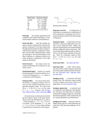 Band Name Reference Range
           L-band     1.12 - 1.7 GHz
           X          8.2 - 12.4 GHz
           Ku         12.4 - 18 GHz
           Ka         26.5 - 40 GHz                   Band-pass ﬁlter response.
           V           50 - 75 GHz
           W           75 - 110 GHz
                                                      band-pass network           a conﬁguration of
                                                      solely passive components or combination of
                                                      active and passive components that will at-
band gap        the energetic gap between the         tenuate all signals outside of the desired range
conduction and valence band edges of a ma-            of frequency.
terial (usually referred to semiconductors).
                                                      band-pass signal         a signal whose Fourier
band stop ﬁlter        ﬁlter that exhibits fre-       transform or spectrum approaches zero out-
quency selective characteristic such that fre-        side a given frequency band. Ideally, the
quency components of an input signals pass            spectrum should equal zero outside the band,
through unattenuated from input to output ex-         but this is difﬁcult to achieve in practice. This
cept for those frequency components coinci-           may be described mathematically as follows:
dent with the ﬁlter stop-band region, which           let X(ω) be the Fourier transform of the sig-
are attenuated. The stop-band region of the           nal. Then, for a band-pass signal we have
ﬁlter is deﬁned as a frequency interval over          X(ω) = 0 for |ω| ∈ [ω1 , ω2 ], for some
which frequency components of the input               0 < ω1 < ω2 .
signal are attenuated.
                                                      band-reject ﬁlter       See band-stop ﬁlter.
band structure      the energy versus mo-
mentum relationship for an electron in a pe-
riodic crystal.                                       band-stop ﬁlter        a ﬁlter which attenu-
                                                      ates only within a ﬁnite frequency band and
band-limited signal a signal x(t) is said to          leaves the signal unaffected outside this band.
be band limited if its Fourier transform X(ω)         See also band-pass ﬁlter, high-pass ﬁlter,
is zero for all frequencies ω > ωc , where ωc         low-pass ﬁlter.
is called the cutoff frequency.
                                                      bandgap energy        in materials with band
band-pass ﬁlter (1) a circuit whose trans-            energy levels, the minimum energy needed
fer function, or frequency response, H (ω) is         to excite a charge carrier from a lower to an
zero or is very small for frequencies not in a        upper band. See also absorption edge.
speciﬁed frequency band. In a strict sense
H (ω) = 0 for |ω| ∈ [ω1 , ω2 ] for some               bandgap engineering         in materials such
0 < ω1 < ω2 . Compare with low-pass                   as compound semiconductors and superlat-
ﬁlter, high-pass ﬁlter, notch , band-reject filter.   tice structures, the fabrication of materials
                                                      with speciﬁc bandgap energies by varying the
    (2) an electronic or electrical circuit which     fractional proportions of the constituents and
has the response shown in the ﬁgure below.            by varying superlattice layer thicknesses.
There are two cut-off frequencies, ωL and ωH
. In the passband ωL < ω < ωH , | N (j ω) |           bandgap narrowing        reduction of the for-
is constant. In the stopbands, ω < ωL and             bidden energy gap of a semiconducting ma-
ω > ωH , | N (j ω) | is very small and there          terial due to the narrowing inﬂuence of im-
is practically no transmission of the signal.         purities.


c   2000 by CRC Press LLC
 