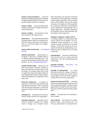 primary system of equations a system of          More speciﬁcally, the principal component
algebraic and differential equations obtained    is the direction of the eigenvector associated
by applying the Kirchhoff’s current and volt-    with the largest eigenvalue of the covariance
age laws and the element I-V relations.          matrix of the random vector (or the sample
                                                 covariance of a sample set). More generally,
primary voltage in power distribution the        the n principal components of a distribution
voltage at the primary winding of the distri-    are the eigenvectors corresponding to the n
bution transformer.                              largest eigenvalues. Principal components
                                                 are frequently used for data clustering, pat-
primary winding       the transformer wind-      tern analysis, and compression.
ing connected to the energy source.
                                                 principal component analysis (PCA)
prime mover the system that provides the         a technique applied to n-dimensional data
mechanical power input for a mechanical-to-      vectors with the aim of ﬁnding a set of m-
electrical energy conversion system (gener-      orthogonal vectors (typically m     n) that
ator), e.g., the diesel engine of an engine–     account as much as possible for the data’s
generator set.                                   variance. PCA can be carried out in an un-
                                                 supervised fashion by implementing a nor-
prime-number interleaving        See interleaved malized version of Hebb’s rule on m-linear
memory.                                          neural units.

primitive polynomial a polynomial p(x)           principal point the point at which the op-
of degree m that gives a complete table of       tical axis of the lens in a camera meets the
2m distinct symbols containing 0 and 1. The      image plane: also, the corresponding point
reciprocal of the primitive polynomial is also   in the image.
primitive. See also irreducible polynomial.
                                                 principle of locality     See locality.   See
primitive-based coding edges, lines, and
                                                 also sequential locality.
other local features of images. Schemes to
detect such primitives, then use them to code
                                                 principle of superposition        in a linear
the image. For example, edges may be used
                                                 electrical network, the voltage or current in
to segment the image into regions which are
                                                 any element resulting from several sources
then independently coded as simple surfaces,
                                                 acting together is the sum of the voltages or
while the boundaries are compressed with a
                                                 currents from each source acting alone.
chain code.

Princeton architecture       a computer ar-      printed circuit board (PCB)        a substrate
chitecture in which the same memory holds        made from insulating material that has one or
both data and instructions. This is contrasted   more sandwiched metallic conductor layers
with the Harvard architecture, in which the      applied that are etched to form interconnect-
program and data are held in separate mem-       ing traces useful for interconnecting compo-
ories.                                           nents.

principal axis the optical axis of a lens or     printer     an output device for printing re-
camera, usually normal to the image plane.       sults on paper.

principal component       notionally, the di-    prior statistics   the statistics of a random
rection of greatest variability of a random      quantity (scalar, vector, process etc.) be-
vector or among a set of sample vectors.         fore any experimental or measured knowl-


c   2000 by CRC Press LLC
 